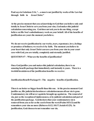 Paul says in Galatians 2:16, “…a man is not justified by works of the Law but
through faith in Jesus Christ.”
At the precise moment that you acknowledgeto God that you believe only and
totally in Jesus Christto save you from your sins, God makes this judicial
calculationconcerning you. God does not ask you to do one thing, except
believe on His Son’s substitutionary work on your behalf. All of the benefits of
justification are yours the moment you believe.
We do not receive justificationby our works, tears, repentance, love, feelings
or promises of holiness;we receive it by faith. The moment you believe in
your heart that only Jesus Christ cansave you from your sins in your court
case with God, you are totally, completely and eternally justified.
QUESTION #7 – What are the benefits of justification?
Once God justifies you and makes this judicial calculation, there is an
amazing benefit packagethat immediately and instantly is yours. There is a
twofold breakdownof the justification benefits we receive:
JustificationBenefit Package#1 - The negative benefits of justification.
There is no better or biggerbenefit than this one. At the precise moment God
justifies us, His judicial declarationor calculationmeans all our sin is gone.
Condemnatory sin will never againbe brought up againstus. The removal of
sin, just as the receptionof righteousness, is by judicial calculationand part of
the justification package. Goddeclaresthat your condemnatory sin is
removed from you as far as the eastis from the west(Psalm 103:12)and He
remembers your sins no more (Hebrews 8:12; 10:17;Isaiah 43:25). In
justification, God choosesto not remember our sin.
 