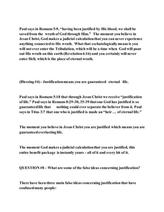 Paul says in Romans 5:9, “having been justified by His blood, we shall be
savedfrom the wrath of God through Him.” The moment you believe in
Jesus Christ, God makes a judicial calculationthat you can never experience
anything connectedto His wrath. What that eschatologicallymeans is you
will not ever enter the Tribulation, which will be a time when God will pour
out His wrath on this earth (Revelation6:16) and you certainly will never
enter Hell, which is the place of eternal wrath.
(Blessing #4) - Justificationmeans you are guaranteed eternal life.
Paul says in Romans 5:18 that through Jesus Christ we receive “justification
of life.” Paul says in Romans 8:29-30, 35-39 thatone God has justified is so
guaranteedlife that nothing could ever separate the believer from it. Paul
says in Titus 3:7 that one who is justified is made an “heir … of eternal life.”
The moment you believe in Jesus Christ you are justified which means you are
guaranteedeverlasting life.
The moment God makes a judicial calculationthat you are justified, this
entire benefit package is instantly yours - all of it and every bit of it.
QUESTION #8 – What are some of the false ideas concerning justification?
There have been three main false ideas concerning justification that have
confusedmany people:
 