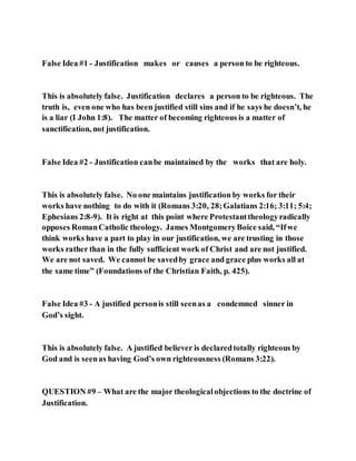 False Idea #1 - Justification makes or causes a person to be righteous.
This is absolutely false. Justification declares a person to be righteous. The
truth is, even one who has been justified still sins and if he says he doesn’t, he
is a liar (I John 1:8). The matter of becoming righteous is a matter of
sanctification, not justification.
False Idea #2 - Justification canbe maintained by the works that are holy.
This is absolutely false. No one maintains justification by works for their
works have nothing to do with it (Romans 3:20, 28;Galatians 2:16; 3:11; 5:4;
Ephesians 2:8-9). It is right at this point where Protestanttheologyradically
opposes RomanCatholic theology. James MontgomeryBoice said, “Ifwe
think works have a part to play in our justification, we are trusting in those
works rather than in the fully sufficient work of Christ and are not justified.
We are not saved. We cannot be savedby grace and grace plus works all at
the same time” (Foundations of the Christian Faith, p. 425).
False Idea #3 - A justified personis still seenas a condemned sinner in
God’s sight.
This is absolutely false. A justified believer is declaredtotally righteous by
God and is seenas having God’s own righteousness (Romans 3:22).
QUESTION #9 – What are the major theologicalobjections to the doctrine of
Justification.
 
