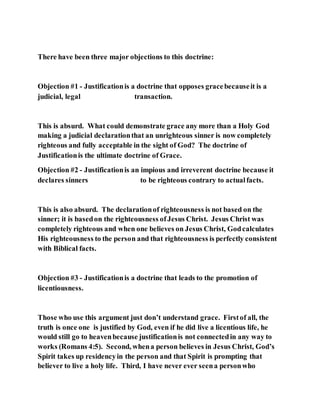 There have been three major objections to this doctrine:
Objection #1 - Justificationis a doctrine that opposes gracebecauseit is a
judicial, legal transaction.
This is absurd. What could demonstrate grace any more than a Holy God
making a judicial declarationthat an unrighteous sinner is now completely
righteous and fully acceptable in the sight of God? The doctrine of
Justificationis the ultimate doctrine of Grace.
Objection #2 - Justificationis an impious and irreverent doctrine because it
declares sinners to be righteous contrary to actualfacts.
This is also absurd. The declarationof righteousness is not based on the
sinner; it is basedon the righteousness ofJesus Christ. Jesus Christ was
completely righteous and when one believes on Jesus Christ, Godcalculates
His righteousness to the person and that righteousness is perfectly consistent
with Biblical facts.
Objection #3 - Justificationis a doctrine that leads to the promotion of
licentiousness.
Those who use this argument just don’t understand grace. Firstof all, the
truth is once one is justified by God, even if he did live a licentious life, he
would still go to heavenbecause justificationis not connectedin any way to
works (Romans 4:5). Second, whena person believes in Jesus Christ, God’s
Spirit takes up residencyin the person and that Spirit is prompting that
believer to live a holy life. Third, I have never ever seena personwho
 