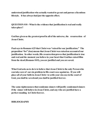 understood justification who actually wanted to go out and pursue a licentious
lifestyle. It has always had just the opposite effect.
QUESTION #10 – What is the evidence that justification is real and really
takes place?
God has given us the greatestproofin all of the universe, the resurrection of
Jesus Christ.
Paul says in Romans 4:25 that Christ was “raisedfor our justification.” The
preposition “for” (δια) means that Jesus Christ was raisedon accountof our
justification. In other words, His resurrectionproves that justification is true
and real and the moment you believe in your heart that Godhas raised Him
from the dead (Romans 10:9), you are justified and you are saved.
What God asks us to do is to believe that Jesus Christ is the only Personwho
can take care of our sin problem in His court case againstus. If you will
place all of your faith in Jesus Christ to settle your sin case in the court of
God, you shall be savedand you shall be justified forever.
The same righteousness thatcondemns sinners will justify condemned sinners
if the sinner will believe in Jesus Christ, and any who are justified have a
perfect standing in Christ forever.
BIBLIOGRAPHY
 