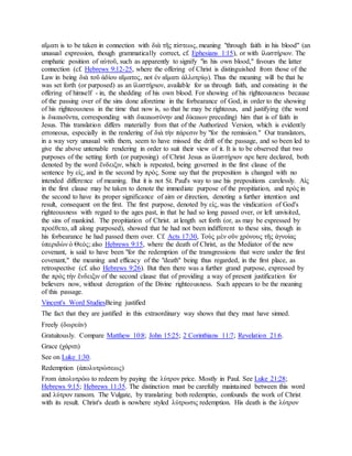 αἵματι is to be taken in connection with διὰ τῆς πίστεως, meaning "through faith in his blood" (an
unusual expression, though grammatically correct, cf. Ephesians 1:15), or with ἱλαστήριον. The
emphatic position of αὐτοῦ, such as apparently to signify "in his own blood," favours the latter
connection (cf. Hebrews 9:12-25, where the offering of Christ is distinguished from those of the
Law in being διὰ τοῦ ἀδίου αἵματος, not ἐν αἵματι ἀλλοτρίῳ). Thus the meaning will be that he
was set forth (or purposed) as an ἱλαστήριον, available for us through faith, and consisting in the
offering of himself - in, the shedding of his own blood. For showing of his righteousness because
of the passing over of the sins done aforetime in the forbearance of God, in order to the showing
of his righteousness in the time that now is, so that he may be righteous, and justifying (the word
is δικαιοῦντα, corresponding with δικαιωσύνην and δίκαιων preceding) him that is of faith in
Jesus. This translation differs materially from that of the Authorized Version, which is evidently
erroneous, especially in the rendering of διὰ τὴν πάρεσιν by "for the remission." Our translators,
in a way very unusual with them, seem to have missed the drift of the passage, and so been led to
give the above untenable rendering in order to suit their view of it. It is to be observed that two
purposes of the setting forth (or purposing) of Christ Jesus as ἱλαστήριον αρε here declared, both
denoted by the word ἔνδειξιν, which is repeated, being governed in the first clause of the
sentence by εἰς, and in the second by πρὸς. Some say that the preposition is changed with no
intended difference of meaning. But it is not St. Paul's way to use his prepositions carelessly. Αἰς
in the first clause may be taken to denote the immediate purpose of the propitiation, and πρὸς in
the second to have its proper significance of aim or direction, denoting a further intention and
result, consequent on the first. The first purpose, denoted by εἰς, was the vindication of God's
righteousness with regard to the ages past, in that he had so long passed over, or left unvisited,
the sins of mankind. The propitiation of Christ. at length set forth (or, as may be expressed by
προέθετο, all along purposed), showed that he had not been indifferent to these sins, though in
his forbearance he had passed them over. Cf. Acts 17:30, Τοὺς μὲν οῦν χρόνους τῆς ἀγνοίας
ὑπεριδὼν ὁ Θεὸς; also Hebrews 9:15, where the death of Christ, as the Mediator of the new
covenant, is said to have been "for the redemption of the transgressions that were under the first
covenant," the meaning and efficacy of the "death" being thus regarded, in the first place, as
retrospective (cf. also Hebrews 9:26). But then there was a further grand purpose, expressed by
the πρὸς τὴν ἔνδειξιν of the second clause that of providing a way of present justification for
believers now, without derogation of the Divine righteousness. Such appears to be the meaning
of this passage.
Vincent's Word StudiesBeing justified
The fact that they are justified in this extraordinary way shows that they must have sinned.
Freely (δωρεὰν)
Gratuitously. Compare Matthew 10:8; John 15:25; 2 Corinthians 11:7; Revelation 21:6.
Grace (χάριτι)
See on Luke 1:30.
Redemption (ἀπολυτρώσεως)
From ἀπολυτρόω to redeem by paying the λύτρον price. Mostly in Paul. See Luke 21:28;
Hebrews 9:15; Hebrews 11:35. The distinction must be carefully maintained between this word
and λύτρον ransom. The Vulgate, by translating both redemptio, confounds the work of Christ
with its result. Christ's death is nowhere styled λύτρωσις redemption. His death is the λύτρον
 