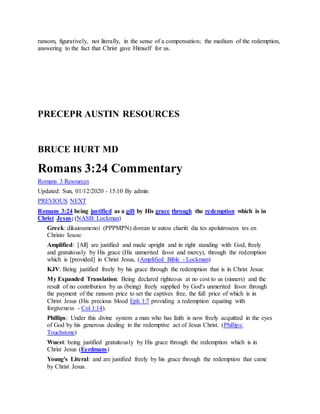 ransom, figuratively, not literally, in the sense of a compensation; the medium of the redemption,
answering to the fact that Christ gave Himself for us.
PRECEPR AUSTIN RESOURCES
BRUCE HURT MD
Romans 3:24 Commentary
Romans 3 Resources
Updated: Sun, 01/12/2020 - 15:10 By admin
PREVIOUS NEXT
Romans 3:24 being justified as a gift by His grace through the redemption which is in
Christ Jesus; (NASB: Lockman)
Greek: dikaioumenoi (PPPMPN) dorean te autou chariti dia tes apolutroseos tes en
Christo Iesou:
Amplified: [All] are justified and made upright and in right standing with God, freely
and gratuitously by His grace (His unmerited favor and mercy), through the redemption
which is [provided] in Christ Jesus, (Amplified Bible - Lockman)
KJV: Being justified freely by his grace through the redemption that is in Christ Jesus:
My Expanded Translation: Being declared righteous at no cost to us (sinners) and the
result of no contribution by us (being) freely supplied by God's unmerited favor through
the payment of the ransom price to set the captives free, the full price of which is in
Christ Jesus (His precious blood Eph 1:7 providing a redemption equating with
forgiveness - Col 1:14).
Phillips: Under this divine system a man who has faith is now freely acquitted in the eyes
of God by his generous dealing in the redemptive act of Jesus Christ. (Phillips:
Touchstone)
Wuest: being justified gratuitously by His grace through the redemption which is in
Christ Jesus (Eerdmans)
Young's Literal: and are justified freely by his grace through the redemption that came
by Christ Jesus.
 