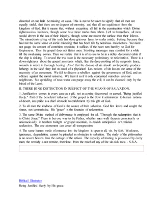 distorted or one limb be missing or weak. This is not to be taken to signify that all men are
equally sinful, that there are no degrees of enormity, and that all are equidistant from the
kingdom of God. But it means that, without exception, all fail in the examination which Divine
righteousness institutes, though some have more marks than others. Left to themselves, all men
would drown in the sea of their iniquity, though some are nearer the surface than their fellows.
The misunderstanding of this truth has done grievous harm to tender minds, fretting because they
had not the same sense of awful misdoing that has been felt by notorious malefactors. We need
not gauge the amount of contrition requisite; it suffices if the heart turn humbly to God for
forgiveness. Thus the gospel does not flatter men. Soothing messages may comfort for a while
till the awakening comes. Then we realize that it is of no use to be in a richly decorated cabin if
the ship is sinking. To reveal the true state is the necessary preliminary to reformation. There is a
down-rightness about the gospel assertions which, like the deep probing of the surgeon's lance,
wounds in order to thorough healing. Alas! that the disease of sin should so frequently produce
lethargy in the sick! they feel no need of a physician! Lax notions of sin lessen our sense of the
necessity of an atonement. We fail to discern a rebellion against the government of God, and an
offence against the moral universe. We treat it as if it only concerned ourselves and our
neighbours. No sprinkling of rose-water can purge away the evil; it can be cleansed only by the
blood of the Lamb.
II. THERE IS NO DISTINCTION IN RESPECT OF THE MEANS OF SALVATION.
1. Justification comes in every case as a gift, not as a prize discovered or earned. "Being justified
freely." Part of the beneficial influence of the gospel is the blow it administers to human notions
of desert, and pride is a chief obstacle to enrichment by this gift of God.
2. To all men the kindness of God is the source of their salvation. God first loved and sought the
sinner, not contrariwise. His "grace" is the fountain of redemption.
3. The same Divine method of deliverance is employed for all. "Through the redemption that is
in Christ Jesus." There is but one way to the Father, whether men walk thereon consciously or
unconsciously, in heathen twilight or gospel noontide, in Jewish anticipation or Christian
realization. The one atonement can cover all transgression.
4. The same human mode of entrance into the kingdom is open to all, viz. by faith. Weakness,
ignorance, degradation, cannot be pleaded as obstacles to salvation. The study of the philosopher
is no nearer heaven than the cottage of the artisan. The capacity of trusting is possessed by every
man; the remedy is not remote, therefore, from the reach of any of the sin-sick race. - S.R.A.
Biblical Illustrator
Being Justified freely by His grace.
 