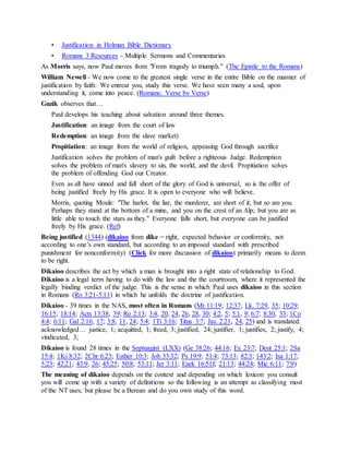 • Justification in Holman Bible Dictionary
• Romans 3 Resources - Multiple Sermons and Commentaries
As Morris says, now Paul moves from "From tragedy to triumph." (The Epistle to the Romans)
William Newell - We now come to the greatest single verse in the entire Bible on the manner of
justification by faith: We entreat you, study this verse. We have seen many a soul, upon
understanding it, come into peace. (Romans: Verse by Verse)
Guzik observes that…
Paul develops his teaching about salvation around three themes.
Justification: an image from the court of law
Redemption: an image from the slave market)
Propitiation: an image from the world of religion, appeasing God through sacrifice
Justification solves the problem of man's guilt before a righteous Judge. Redemption
solves the problem of man's slavery to sin, the world, and the devil. Propitiation solves
the problem of offending God our Creator.
Even as all have sinned and fall short of the glory of God is universal, so is the offer of
being justified freely by His grace. It is open to everyone who will believe.
Morris, quoting Moule: "The harlot, the liar, the murderer, are short of it; but so are you.
Perhaps they stand at the bottom of a mine, and you on the crest of an Alp; but you are as
little able to touch the stars as they." Everyone falls short, but everyone can be justified
freely by His grace. (Ref)
Being justified (1344) (dikaioo from dike = right, expected behavior or conformity, not
according to one’s own standard, but according to an imposed standard with prescribed
punishment for nonconformity) (Click for more discussion of dikaioo) primarily means to deem
to be right.
Dikaioo describes the act by which a man is brought into a right state of relationship to God.
Dikaioo is a legal term having to do with the law and the the courtroom, where it represented the
legally binding verdict of the judge. This is the sense in which Paul uses dikaioo in this section
in Romans (Ro 3:21-5:11) in which he unfolds the doctrine of justification.
Dikaioo - 39 times in the NAS, most often in Romans (Mt 11:19; 12:37; Lk. 7:29, 35; 10:29;
16:15; 18:14; Acts 13:38, 39; Ro 2:13; 3:4, 20, 24, 26, 28, 30; 4:2, 5; 5:1, 9; 6:7; 8:30, 33; 1Co
4:4; 6:11; Gal 2:16, 17; 3:8, 11, 24; 5:4; 1Ti 3:16; Titus 3:7; Jas. 2:21, 24, 25) and is translated:
acknowledged… justice, 1; acquitted, 1; freed, 3; justified, 24; justifier, 1; justifies, 2; justify, 4;
vindicated, 3;
Dikaioo is found 28 times in the Septuagint (LXX) (Ge 38:26; 44:16; Ex 23:7; Deut 25:1; 2Sa
15:4; 1Ki 8:32; 2Chr 6:23; Esther 10:3; Job 33:32; Ps 19:9; 51:4; 73:13; 82:3; 143:2; Isa 1:17;
5:23; 42:21; 43:9, 26; 45:25; 50:8; 53:11; Jer 3:11; Ezek 16:51f; 21:13; 44:24; Mic 6:11; 7:9)
The meaning of dikaioo depends on the context and depending on which lexicon you consult
you will come up with a variety of definitions so the following is an attempt as classifying most
of the NT uses, but please be a Berean and do you own study of this word.
 