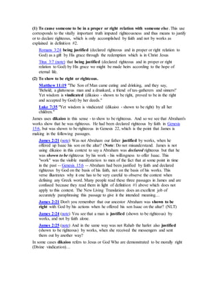 (1) To cause someone to be in a proper or right relation with someone else. This use
corresponds to the vitally important truth imputed righteousness and thus means to justify
or to declare righteous, which is only accomplished by faith and not by works as
explained in definition #2.
Romans 3:24 being justified (declared righteous and in proper or right relation to
God) as a gift by His grace through the redemption which is in Christ Jesus
Titus 3:7 (note) that being justified (declared righteous and in proper or right
relation to God) by His grace we might be made heirs according to the hope of
eternal life.
(2) To show to be right or righteous.
Matthew 11:19 "The Son of Man came eating and drinking, and they say,
'Behold, a gluttonous man and a drunkard, a friend of tax-gatherers and sinners!'
Yet wisdom is vindicated (dikaioo - shown to be right, proved to be in the right
and accepted by God) by her deeds."
Luke 7:35 "Yet wisdom is vindicated (dikaioo - shown to be right) by all her
children."
James uses dikaioo in this sense - to show to be righteous. And so we see that Abraham's
works show that he was righteous. He had been declared righteous by faith in Genesis
15:6, but was shown to be righteous in Genesis 22, which is the point that James is
making in the following passages.
James 2:21 (note) Was not Abraham our father justified by works, when he
offered up Isaac his son on the altar? (Note: Do not misunderstand. James is not
using dikaioo in this context to say a Abraham was declared righteous but that he
was shown to be righteous by his work - his willingness to offer Isaac. This
"work" was the visible manifestation to men of the fact that at some point in time
in the past -- Genesis 15:6 -- Abraham had been justified by faith and declared
righteous by God on the basis of his faith, not on the basis of his works. This
verse illustrates why it one has to be very careful to observe the context when
defining any Greek word. Many people read these three passages in James and are
confused because they read them in light of definition #1 above which does not
apply to this context. The New Living Translation does an excellent job of
accurately paraphrasing this passage to give it the intended meaning…
James 2:21 Don't you remember that our ancestor Abraham was shown to be
right with God by his actions when he offered his son Isaac on the altar? (NLT)
James 2:24 (note) You see that a man is justified (shown to be righteous) by
works, and not by faith alone.
James 2:25 (note) And in the same way was not Rahab the harlot also justified
(shown to be righteous) by works, when she received the messengers and sent
them out by another way?
In some cases dikaioo refers to Jesus or God Who are demonstrated to be morally right
(Divine vindication)…
 