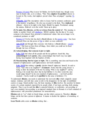 Romans 3:4 (note) May it never be! Rather, let God be found true, though every
man be found a liar, as it is written, "That Thou mightest be justified (shown to
be just) in Thy words, And mightest prevail when Thou art judged." (quoting Ps
51:4)
1Timothy 3:6 (This description refers to Jesus) And by common confession great
is the mystery of godliness: He who was revealed in the flesh, Was vindicated
(dikaioo - shown to be right) in the Spirit, Beheld by angels, Proclaimed among
the nations, Believed on in the world, Taken up in glory.
(3) To make free, liberate, set free or release from the control of . This meaning is
similar to another Greek verb eleutheroo. BDAG explains that the idea is "to cause
someone to be released from personal or institutional claims that are no longer to be
considered pertinent or valid"
Romans 6:7 For he who has died is freed (dikaioo in the passive voice = has been
released) from sin (the power of Sin to which we were enslaved)
Acts 13:39 and through Him everyone who believes is freed (dikaioo - passive
voice = has been set free) from all things, from which you could not be freed
through the Law of Moses.
(4) Acknowledging that someone is just or right.
Luke 7:29 And when all the people and the tax-gatherers heard this, they
acknowledged God's justice, (they acknowledged that God's way was right)
having been baptized with the baptism of John.
(5) Man declaring that he is just or right. This is something man does and based on his
standard of righteousness (self righteousness) not God's standard.
Luke 10:29 But wishing to justify (declare himself righteous) himself, he said to
Jesus, "And who is my neighbor?" (Comment: Notice that this young lawyer is
trying to limit the demand of the law by asking "Who is my neighbor?" and by
limiting it he would then show that he had fulfilled it. In other words this man
would judge himself by his own standard of righteousness -- not God's perfect
standard -- but he would not be justified in the sense of definition #1)
To understand dikaioo, one needs to understand the root work dike which originally meant
manner, tendency and with time came to refer to the designation for the right of established
custom or usage. Stated another way, the basic meaning of dike involves the assertion by human
society of a certain standard expected by its people which, if not kept, can bring forth ensuing
judgment. Thus it can be said that díke is expected behavior or conformity, not according to
one's own standard, but according to an imposed standard (here in Romans it is God's standard of
righteousness) with prescribed punishment for nonconformity.
Dikaioo ends in "-oo" which in Greek brings out that which a person is. Therefore dikaioo
brings out the fact that a person is righteous. It means to declare the rightness of something or
someone.
Leon Morris adds a note on dikaioo writing that…
 