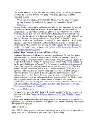 The word is a forensic or legal term with the meaning “acquit”. It is the normal word to
use when the accused is declared “Not guilty”. We see its significance in an Old
Testament passage:
“When men have a dispute, they are to take it to court and the judges will decide
the case, acquitting (or, justifying) the innocent and condemning the guilty”
(Deut. 25:1).
Here the legal meaning is plain, and this remains with the word throughout the range of
its biblical use. Some argue that it means “to make righteous”, but this cannot be
demonstrated. The impossibility of making righteous is clear when the word is used of
God (Ro 3:4-note). It is plain also in the use of the future tense “will be justified” (Ro
2:13-note), for the reference is to Judgment Day and no one will be “made righteous” on
that day. Moreover, that passage refers to “the doers of law” as “justified”, but by
definition “doers of law” are righteous: they cannot be “made” righteous. The declaratory
meaning is clear. It is to be inferred also from the fact that it stands in opposition to
condemnation. “To condemn” does not mean “to make wicked”, but “to declare guilty”;
similarly, “to justify” means “to declare just” (Morris, L. The Epistle to the Romans. W.
B. Eerdmans; Inter-Varsity Press)
Expositor's Bible Commentary explains dikaioo as follows…
In classical Greek the verb dikaioo was sometimes used to mean "do right by a person,
give him justice." As a result, it could be used in the sense of "condemn." But in its
biblical setting it is used in the opposite sense, namely, "to acquit" (Ex 23:7; Dt 25:1). It
is clear both from the OT and the NT that dikaioo is a forensic term; it is the language of
the law court. But to settle on "acquittal" as the meaning of justification is to express only
a part of the range of the word, even though an important part (Acts 13:39). There is a
positive side that is even more prominent in NT usage--"to consider, or declare to be,
righteous." The word does not mean "to make righteous," that is, to effect a change of
character. Because he considered it ethically deplorable that God should account
righteous those who have been and to some extent continue to be sinful, Goodspeed
defied the linguistic evidence and rendered dikaioo "to make upright." He failed to realize
that the question of character and conduct belongs to a different area, namely,
sanctification, and is taken up by Paul in due course, whereas justification relates to status
and not to condition. (Gaebelein, F, Editor: Expositor's Bible Commentary 6-Volume
New Testament. Zondervan Publishing)
Vine says that dikaioo means
"to show, or declare, to be right.” In the N.T. it mostly signifies “to declare a person to be
righteous before God." (Vine, W. Collected writings of W. E. Vine. Nashville: Thomas
Nelson )
In simple terms dikaioo as used here in Romans means to declare a person to be righteous or
right before God. Only God can declare a man righteous and yet men continually seek ways to
make themselves righteous.
OH SO CLOSE!
Luke 10:25-29 - In the gospels we encounter a certain lawyer (a scribe who was supposedly an
expert in the law of God) approach Jesus to put Him to the test asking
 