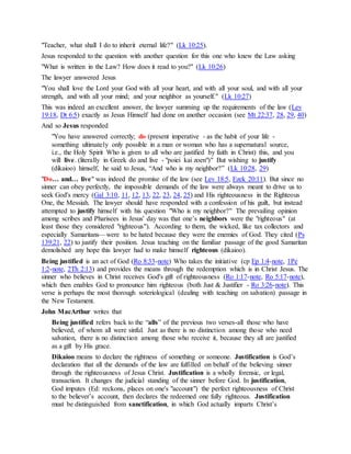 "Teacher, what shall I do to inherit eternal life?" (Lk 10:25).
Jesus responded to the question with another question for this one who knew the Law asking
"What is written in the Law? How does it read to you?" (Lk 10:26)
The lawyer answered Jesus
"You shall love the Lord your God with all your heart, and with all your soul, and with all your
strength, and with all your mind; and your neighbor as yourself." (Lk 10:27)
This was indeed an excellent answer, the lawyer summing up the requirements of the law (Lev
19:18, Dt 6:5) exactly as Jesus Himself had done on another occasion (see Mt 22:37, 28, 29, 40)
And so Jesus responded
"You have answered correctly; do (present imperative - as the habit of your life -
something ultimately only possible in a man or woman who has a supernatural source,
i.e., the Holy Spirit Who is given to all who are justified by faith in Christ) this, and you
will live. (literally in Greek do and live - "poiei kai zoen")" But wishing to justify
(dikaioo) himself, he said to Jesus, “And who is my neighbor?” (Lk 10:28, 29)
"Do… and… live" was indeed the promise of the law (see Lev 18:5, Ezek 20:11). But since no
sinner can obey perfectly, the impossible demands of the law were always meant to drive us to
seek God's mercy (Gal 3:10, 11, 12, 13, 22, 23, 24, 25) and His righteousness in the Righteous
One, the Messiah. The lawyer should have responded with a confession of his guilt, but instead
attempted to justify himself with his question "Who is my neighbor?" The prevailing opinion
among scribes and Pharisees in Jesus' day was that one’s neighbors were the "righteous" (at
least those they considered "righteous"). According to them, the wicked, like tax collectors and
especially Samaritans—were to be hated because they were the enemies of God. They cited (Ps
139:21, 22) to justify their position. Jesus teaching on the familiar passage of the good Samaritan
demolished any hope this lawyer had to make himself righteous (dikaioo).
Being justified is an act of God (Ro 8:33-note) Who takes the initiative (cp Ep 1:4-note, 1Pe
1:2-note, 2Th 2:13) and provides the means through the redemption which is in Christ Jesus. The
sinner who believes in Christ receives God's gift of righteousness (Ro 1:17-note, Ro 5:17-note),
which then enables God to pronounce him righteous (both Just & Justifier - Ro 3:26-note). This
verse is perhaps the most thorough soteriological (dealing with teaching on salvation) passage in
the New Testament.
John MacArthur writes that
Being justified refers back to the “alls” of the previous two verses-all those who have
believed, of whom all were sinful. Just as there is no distinction among those who need
salvation, there is no distinction among those who receive it, because they all are justified
as a gift by His grace.
Dikaioo means to declare the rightness of something or someone. Justification is God’s
declaration that all the demands of the law are fulfilled on behalf of the believing sinner
through the righteousness of Jesus Christ. Justification is a wholly forensic, or legal,
transaction. It changes the judicial standing of the sinner before God. In justification,
God imputes (Ed: reckons, places on one's "account") the perfect righteousness of Christ
to the believer’s account, then declares the redeemed one fully righteous. Justification
must be distinguished from sanctification, in which God actually imparts Christ’s
 