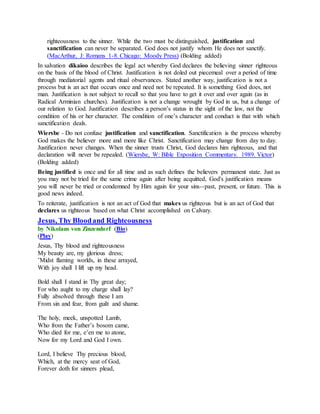 righteousness to the sinner. While the two must be distinguished, justification and
sanctification can never be separated. God does not justify whom He does not sanctify.
(MacArthur, J: Romans 1-8. Chicago: Moody Press) (Bolding added)
In salvation dikaioo describes the legal act whereby God declares the believing sinner righteous
on the basis of the blood of Christ. Justification is not doled out piecemeal over a period of time
through mediatorial agents and ritual observances. Stated another way, justification is not a
process but is an act that occurs once and need not be repeated. It is something God does, not
man. Justification is not subject to recall so that you have to get it over and over again (as in
Radical Arminian churches). Justification is not a change wrought by God in us, but a change of
our relation to God. Justification describes a person’s status in the sight of the law, not the
condition of his or her character. The condition of one’s character and conduct is that with which
sanctification deals.
Wiersbe - Do not confuse justification and sanctification. Sanctification is the process whereby
God makes the believer more and more like Christ. Sanctification may change from day to day.
Justification never changes. When the sinner trusts Christ, God declares him righteous, and that
declaration will never be repealed. (Wiersbe, W: Bible Exposition Commentary. 1989. Victor)
(Bolding added)
Being justified is once and for all time and as such defines the believers permanent state. Just as
you may not be tried for the same crime again after being acquitted, God's justification means
you will never be tried or condemned by Him again for your sins--past, present, or future. This is
good news indeed.
To reiterate, justification is not an act of God that makes us righteous but is an act of God that
declares us righteous based on what Christ accomplished on Calvary.
Jesus, Thy Bloodand Righteousness
by Nikolaus von Zinzendorf (Bio)
(Play)
Jesus, Thy blood and righteousness
My beauty are, my glorious dress;
’Midst flaming worlds, in these arrayed,
With joy shall I lift up my head.
Bold shall I stand in Thy great day;
For who aught to my charge shall lay?
Fully absolved through these I am
From sin and fear, from guilt and shame.
The holy, meek, unspotted Lamb,
Who from the Father’s bosom came,
Who died for me, e’en me to atone,
Now for my Lord and God I own.
Lord, I believe Thy precious blood,
Which, at the mercy seat of God,
Forever doth for sinners plead,
 