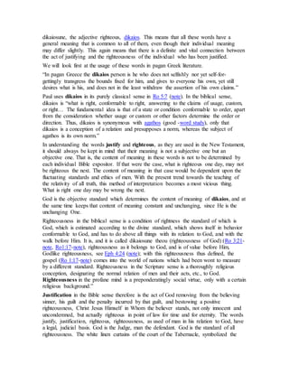 dikaiosune, the adjective righteous, dikaios. This means that all these words have a
general meaning that is common to all of them, even though their individual meaning
may differ slightly. This again means that there is a definite and vital connection between
the act of justifying and the righteousness of the individual who has been justified.
We will look first at the usage of these words in pagan Greek literature.
“In pagan Greece the dikaios person is he who does not selfishly nor yet self-for-
gettingly transgress the bounds fixed for him, and gives to everyone his own, yet still
desires what is his, and does not in the least withdraw the assertion of his own claims.”
Paul uses dikaios in its purely classical sense in Ro 5:7 (note). In the biblical sense,
dikaios is “what is right, conformable to right, answering to the claims of usage, custom,
or right… The fundamental idea is that of a state or condition conformable to order, apart
from the consideration whether usage or custom or other factors determine the order or
direction. Thus, dikaios is synonymous with agathos (good -word study), only that
dikaios is a conception of a relation and presupposes a norm, whereas the subject of
agathos is its own norm.”
In understanding the words justify and righteous, as they are used in the New Testament,
it should always be kept in mind that their meaning is not a subjective one but an
objective one. That is, the content of meaning in these words is not to be determined by
each individual Bible expositor. If that were the case, what is righteous one day, may not
be righteous the next. The content of meaning in that case would be dependent upon the
fluctuating standards and ethics of men. With the present trend towards the teaching of
the relativity of all truth, this method of interpretation becomes a most vicious thing.
What is right one day may be wrong the next.
God is the objective standard which determines the content of meaning of dikaios, and at
the same time keeps that content of meaning constant and unchanging, since He is the
unchanging One.
Righteousness in the biblical sense is a condition of rightness the standard of which is
God, which is estimated according to the divine standard, which shows itself in behavior
conformable to God, and has to do above all things with its relation to God, and with the
walk before Him. It is, and it is called dikaiosune theou (righteousness of God) (Ro 3:21-
note, Ro1:17-note), righteousness as it belongs to God, and is of value before Him,
Godlike righteousness, see Eph 4:24 (note); with this righteousness thus defined, the
gospel (Ro 1:17-note) comes into the world of nations which had been wont to measure
by a different standard. Righteousness in the Scripture sense is a thoroughly religious
conception, designating the normal relation of men and their acts, etc., to God.
Righteousness in the profane mind is a preponderatingly social virtue, only with a certain
religious background.”
Justification in the Bible sense therefore is the act of God removing from the believing
sinner, his guilt and the penalty incurred by that guilt, and bestowing a positive
righteousness, Christ Jesus Himself in Whom the believer stands, not only innocent and
uncondemned, but actually righteous in point of law for time and for eternity. The words
justify, justification, righteous, righteousness, as used of man in his relation to God, have
a legal, judicial basis. God is the Judge, man the defendant. God is the standard of all
righteousness. The white linen curtains of the court of the Tabernacle, symbolized the
 