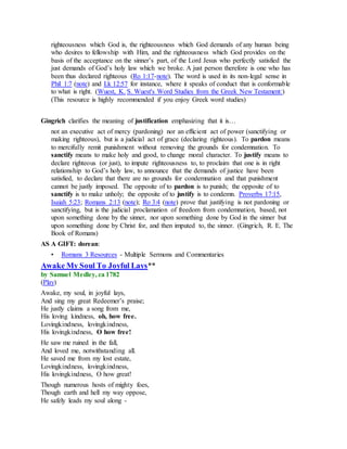 righteousness which God is, the righteousness which God demands of any human being
who desires to fellowship with Him, and the righteousness which God provides on the
basis of the acceptance on the sinner’s part, of the Lord Jesus who perfectly satisfied the
just demands of God’s holy law which we broke. A just person therefore is one who has
been thus declared righteous (Ro 1:17-note). The word is used in its non-legal sense in
Phil 1:7 (note) and Lk 12:57 for instance, where it speaks of conduct that is conformable
to what is right. (Wuest, K. S. Wuest's Word Studies from the Greek New Testament:)
(This resource is highly recommended if you enjoy Greek word studies)
Gingrich clarifies the meaning of justification emphasizing that it is…
not an executive act of mercy (pardoning) nor an efficient act of power (sanctifying or
making righteous), but is a judicial act of grace (declaring righteous). To pardon means
to mercifully remit punishment without removing the grounds for condemnation. To
sanctify means to make holy and good, to change moral character. To justify means to
declare righteous (or just), to impute righteousness to, to proclaim that one is in right
relationship to God’s holy law, to announce that the demands of justice have been
satisfied, to declare that there are no grounds for condemnation and that punishment
cannot be justly imposed. The opposite of to pardon is to punish; the opposite of to
sanctify is to make unholy; the opposite of to justify is to condemn. Proverbs 17:15,
Isaiah 5:23; Romans 2:13 (note); Ro 3:4 (note) prove that justifying is not pardoning or
sanctifying, but is the judicial proclamation of freedom from condemnation, based, not
upon something done by the sinner, nor upon something done by God in the sinner but
upon something done by Christ for, and then imputed to, the sinner. (Gingrich, R. E. The
Book of Romans)
AS A GIFT: dorean:
• Romans 3 Resources - Multiple Sermons and Commentaries
Awake My Soul To Joyful Lays**
by Samuel Medley, ca 1782
(Play)
Awake, my soul, in joyful lays,
And sing my great Redeemer’s praise;
He justly claims a song from me,
His loving kindness, oh, how free.
Lovingkindness, lovingkindness,
His lovingkindness, O how free!
He saw me ruined in the fall,
And loved me, notwithstanding all.
He saved me from my lost estate,
Lovingkindness, lovingkindness,
His lovingkindness, O how great!
Though numerous hosts of mighty foes,
Though earth and hell my way oppose,
He safely leads my soul along -
 