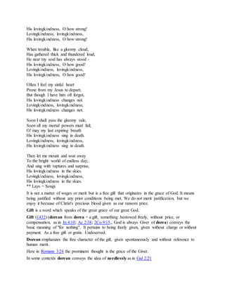 His lovingkindness, O how strong!
Lovingkindness, lovingkindness,
His lovingkindness, O how strong!
When trouble, like a gloomy cloud,
Has gathered thick and thundered loud,
He near my soul has always stood -
His lovingkindness, O how good!
Lovingkindness, lovingkindness,
His lovingkindness, O how good!
Often I feel my sinful heart
Prone from my Jesus to depart;
But though I have him oft forgot,
His lovingkindness changes not.
Lovingkindness, lovingkindness,
His lovingkindness changes not.
Soon I shall pass the gloomy vale,
Soon all my mortal powers must fail;
O! may my last expiring breath
His lovingkindness sing in death.
Lovingkindness, lovingkindness,
His lovingkindness sing in death.
Then let me mount and soar away
To the bright world of endless day;
And sing with raptures and surprise,
His lovingkindness in the skies.
Lovingkindness, lovingkindness,
His lovingkindness in the skies.
** Lays = Songs
It is not a matter of wages or merit but is a free gift that originates in the grace of God. It means
being justified without any prior conditions being met. We do not merit justification, but we
enjoy it because of Christ's precious blood given as our ransom price.
Gift is a word which speaks of the great grace of our great God.
Gift (1432) (dorean from dorea = a gift, something bestowed freely, without price, or
compensation, as in Jn 4:10; Ac 2:38; 2Co 9:15,, God is always Giver of dorea) conveys the
basic meaning of "for nothing". It pertains to being freely given, given without charge or without
payment. As a free gift or gratis. Undeserved.
Dorean emphasizes the free character of the gift, given spontaneously and without reference to
human merit.
Here in Romans 3:24 the prominent thought is the grace of the Giver.
In some contexts dorean conveys the idea of needlessly as in Gal 2:21
 