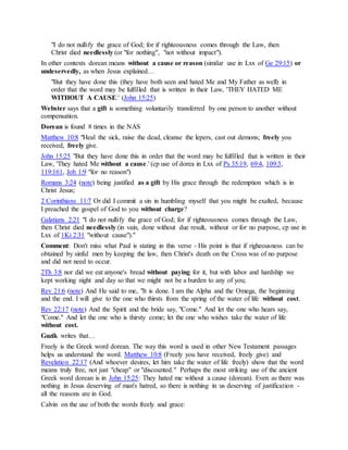 "I do not nullify the grace of God; for if righteousness comes through the Law, then
Christ died needlessly (or "for nothing", "not without impact").
In other contexts dorean means without a cause or reason (similar use in Lxx of Ge 29:15) or
undeservedly, as when Jesus explained…
"But they have done this (they have both seen and hated Me and My Father as well) in
order that the word may be fulfilled that is written in their Law, 'THEY HATED ME
WITHOUT A CAUSE.' (John 15:25)
Webster says that a gift is something voluntarily transferred by one person to another without
compensation.
Dorean is found 8 times in the NAS
Matthew 10:8 "Heal the sick, raise the dead, cleanse the lepers, cast out demons; freely you
received, freely give.
John 15:25 "But they have done this in order that the word may be fulfilled that is written in their
Law, 'They hated Me without a cause.' (cp use of dorea in Lxx of Ps 35:19, 69:4, 109:3,
119:161, Job 1:9 "for no reason")
Romans 3:24 (note) being justified as a gift by His grace through the redemption which is in
Christ Jesus;
2 Corinthians 11:7 Or did I commit a sin in humbling myself that you might be exalted, because
I preached the gospel of God to you without charge?
Galatians 2:21 "I do not nullify the grace of God; for if righteousness comes through the Law,
then Christ died needlessly (in vain, done without due result, without or for no purpose, cp use in
Lxx of 1Ki 2:31 "without cause")."
Comment: Don't miss what Paul is stating in this verse - His point is that if righeousness can be
obtained by sinful men by keeping the law, then Christ's death on the Cross was of no purpose
and did not need to occur.
2Th 3:8 nor did we eat anyone's bread without paying for it, but with labor and hardship we
kept working night and day so that we might not be a burden to any of you;
Rev 21:6 (note) And He said to me, "It is done. I am the Alpha and the Omega, the beginning
and the end. I will give to the one who thirsts from the spring of the water of life without cost.
Rev 22:17 (note) And the Spirit and the bride say, "Come." And let the one who hears say,
"Come." And let the one who is thirsty come; let the one who wishes take the water of life
without cost.
Guzik writes that…
Freely is the Greek word dorean. The way this word is used in other New Testament passages
helps us understand the word. Matthew 10:8 (Freely you have received, freely give) and
Revelation 22:17 (And whoever desires, let him take the water of life freely) show that the word
means truly free, not just "cheap" or "discounted." Perhaps the most striking use of the ancient
Greek word dorean is in John 15:25: They hated me without a cause (dorean). Even as there was
nothing in Jesus deserving of man's hatred, so there is nothing in us deserving of justification -
all the reasons are in God.
Calvin on the use of both the words freely and grace:
 