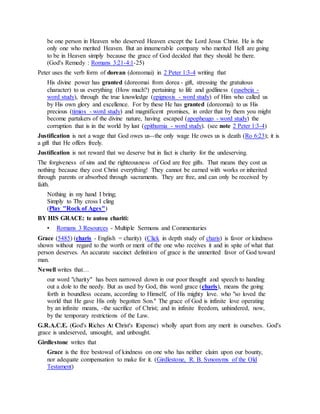 be one person in Heaven who deserved Heaven except the Lord Jesus Christ. He is the
only one who merited Heaven. But an innumerable company who merited Hell are going
to be in Heaven simply because the grace of God decided that they should be there.
(God's Remedy : Romans 3:21-4:1-25)
Peter uses the verb form of dorean (doreomai) in 2 Peter 1:3-4 writing that
His divine power has granted (doreomai from dorea - gift, stressing the gratuitous
character) to us everything (How much?) pertaining to life and godliness (eusebeia -
word study), through the true knowledge (epignosis - word study) of Him who called us
by His own glory and excellence. For by these He has granted (doreomai) to us His
precious (timios - word study) and magnificent promises, in order that by them you might
become partakers of the divine nature, having escaped (apopheugo - word study) the
corruption that is in the world by lust (epithumia - word study). (see note 2 Peter 1:3-4)
Justification is not a wage that God owes us--the only wage He owes us is death (Ro 6:23); it is
a gift that He offers freely.
Justification is not reward that we deserve but in fact is charity for the undeserving.
The forgiveness of sins and the righteousness of God are free gifts. That means they cost us
nothing because they cost Christ everything! They cannot be earned with works or inherited
through parents or absorbed through sacraments. They are free, and can only be received by
faith.
Nothing in my hand I bring;
Simply to Thy cross I cling
(Play "Rock of Ages")
BY HIS GRACE: te autou chariti:
• Romans 3 Resources - Multiple Sermons and Commentaries
Grace (5485) (charis - English = charity) (Click in depth study of charis) is favor or kindness
shown without regard to the worth or merit of the one who receives it and in spite of what that
person deserves. An accurate succinct definition of grace is the unmerited favor of God toward
man.
Newell writes that…
our word "charity" has been narrowed down in our poor thought and speech to handing
out a dole to the needy. But as used by God, this word grace (charis), means the going
forth in boundless oceans, according to Himself, of His mighty love. who "so loved the
world that He gave His only begotten Son." The grace of God is infinite love operating
by an infinite means, -the sacrifice of Christ; and in infinite freedom, unhindered, now,
by the temporary restrictions of the Law.
G.R.A.C.E. (God's Riches At Christ's Expense) wholly apart from any merit in ourselves. God's
grace is undeserved, unsought, and unbought.
Girdlestone writes that
Grace is the free bestowal of kindness on one who has neither claim upon our bounty,
nor adequate compensation to make for it. (Girdlestone, R. B. Synonyms of the Old
Testament)
 