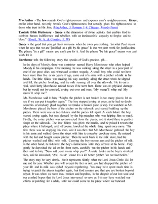 MacArthur - The law reveals God’s righteousness and exposes man’s unrighteousness. Grace,
on the other hand, not only reveals God’s righteousness but actually gives His righteousness to
those who trust in His Son. (MacArthur, J: Romans 1-8. Chicago: Moody Press)
Tyndale Bible Dictionary - Grace is the dimension of divine activity that enables God to
confront human indifference and rebellion with an inexhaustible capacity to forgive and to
bless." (Elwell, W. A., & Comfort, P. W)
Grace is the good that you get from someone when he owes you nothing. So what Paul means
when he says that we are "justified as a gift by his grace" is that we can't work for justification.
The phrase "as a gift" means you can't pay for it. And the phrase "by his grace" means you can't
work for it.
Barnhouse tells the following story that speaks of God's gracious gift…
In the days of Moody, there was a minister named Harry Morehouse who often helped
Moody in his campaigns. One morning he was walking along the street in a poor part of
one of our great cities and witnessed a minor tragedy. A small boy, who could not have
been more than five or six years of age, came out of a store with a pitcher of milk in his
hands. The little fellow was making his way carefully along the street when he slipped
and fell, the pitcher breaking, and the milk running all over the sidewalk. He let out a
wail, and Harry Morehouse rushed to see if he were hurt. There was no physical damage
but he would not be consoled, crying out over and over, “My mama’ll whip me! My
mama’ll whip me.”
Mr. Morehouse said to him, “Maybe the pitcher is not broken in too many pieces; let us
see if we can put it together again.” The boy stopped crying at once, as he had no doubt
seen bits of crockery glued together to remake a broken plate or cup. He watched as Mr.
Morehouse placed the base of the pitcher on the sidewalk and started building up the
pieces. There were one or two failures and the pieces fell apart. At each failure the boy
started crying again, but was silenced by the big preacher who was helping him so much.
Finally, the entire pitcher was reconstructed from the pieces, and it stood there in perfect
shape on the sidewalk. The little fellow was given the handle, and he poked it toward the
place where it belonged, and, of course, knocked the whole thing apart once more. This
time there was no stopping his tears, and it was then that Mr. Morehouse gathered the boy
in his arms and walked down the street with him to a nearby crockery store. He entered
with the lad and bought a new pitcher. Then he went back to the milk store, had the
pitcher washed and filled with milk. Carrying the boy on one arm and the pitcher of milk
in the other hand, he followed the boy’s instructions until they arrived at his home. Very
gently he deposited the lad on his front steps, carefully put the pitcher in his hands and
then said to him, “Now will your mama whip you?” A smile broke on the boy’s streaked
face, and he answered, “Aw, no sir! ’cause it’s a lot better pitcher ’an we had before.”
The story may be very simple, but it represents faintly what the Lord Jesus Christ did for
me and for you. Whether you will accept the fact or not, you had dropped the pitcher of
your life and its milk was spilled beyond regathering. You may have spent much time in
trying to patch the pieces together again, but God assures you that you are broken beyond
repair. It was when we were thus, broken and hopeless, in the despair of our lost soul and
our crashed hopes that the Lord Jesus intervened to save us. He may have watched our
efforts at patching for a while, until we could come to the place where we believed
 