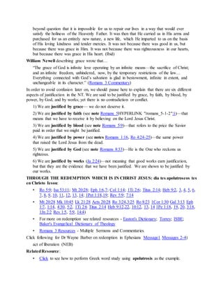 beyond question that it is impossible for us to repair our lives in a way that would ever
satisfy the holiness of the Heavenly Father. It was then that He carried us in His arms and
purchased for us an entirely new nature, a new life, which He imparted to us on the basis
of His loving kindness and tender mercies. It was not because there was good in us, but
because there was grace in Him. It was not because there was righteousness in our hearts,
but because there was grace in His heart. (Ibid)
William Newell describing grace wrote that…
“The grace of God is infinite love operating by an infinite means—the sacrifice of Christ;
and an infinite freedom, unhindered, now, by the temporary restrictions of the law…
Everything connected with God’s salvation is glad in bestowment, infinite in extent, and
unchangeable in its character.” (Romans 3 Commentary)
In order to avoid confusion later on, we should pause here to explain that there are six different
aspects of justification in the NT. We are said to be justified by grace, by faith, by blood, by
power, by God, and by works; yet there is no contradiction or conflict.
1) We are justified by grace— we do not deserve it.
2) We are justified by faith (see note Romans 5HYPERLINK "/romans_5-1-2":1)—that
means that we have to receive it by believing on the Lord Jesus Christ.
3) We are justified by blood (see note Romans 5:9)—that refers to the price the Savior
paid in order that we might be justified.
4) We are justified by power (see notes Romans 1:16, Ro 4:24-25)—the same power
that raised the Lord Jesus from the dead.
5) We are justified by God (see note Romans 8:33)—He is the One who reckons us
righteous.
6) We are justified by works (Ja 2:24)—not meaning that good works earn justification,
but that they are the evidence that we have been justified. We are shown to be justified by
our works.
THROUGH THE REDEMPTION WHICH IS IN CHRIST JESUS: dia tes apolutroseos tes
en Christo Iesou:
• Ro 5:9; Isa 53:11; Mt 20:28; Eph 1:6,7; Col 1:14; 1Ti 2:6; Titus 2:14; Heb 9:2, 3, 4, 5, 6,
7, 8, 9, 10, 11, 12, 13, 14; 1Pet 1:18,19; Rev 5:9; 7:14
• Mt 20:28 Mk 10:45 Lk 21:28 Acts 20:28 Ro 3:24,3:25 Ro 8:23 1Cor 1:30 Gal 3:13 Eph
1:7, 1:14, 4:30, 5:2, 1Ti 2:6 Titus 2:14 Heb 9:12,22, 10:12, 13, 14 1Pe 1:18, 19, 20, 3:18,
1Jn 2:2 Rev 1:5, 5:9, 14:4)
• For more on redemption see related resources - Easton's Dictionary; Torrey; ISBE;
Baker's Evangelical Dictionary of Theology
• Romans 3 Resources - Multiple Sermons and Commentaries
Click following for Dr Wayne Barber on redemption in Ephesians Message1 Messages 2-4)
act of liberation (NEB)
RelatedResource:
• Click to see how to perform Greek word study using apolutrosis as the example.
 