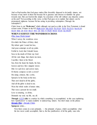 And so Paul teaches that God grace makes Him favorably disposed to do justify sinners, not
because of any merit in them but because He is gracious and chooses to manifest his grace
towards men. But can God do this simply by a decision of his will without any objective action
on his part? Not according to this verse, so that Paul goes on to explain that sinners can be
pronounced righteous because He has acting in providing redemption ("through the
redemption").
Christ Jesus is our "Redeemer" which although not used as a title in the New Testament is found
at least some 19 times in the OT (Ruth 4:14; Job 19:25; Ps 19:14; 78:35; Pr 23:11; Isa 41:14;
43:14; 44:6, 24; 47:4; 48:17; 49:7, 26; 54:5, 8; 59:20; 60:16; 63:16; Jer 50:34)
WHEN I SURVEY THE WONDROUS CROSS
(Play Isaac Watt's hymn)
When I survey the wondrous cross
On which the Prince of Glory died,
My richest gain I count but loss,
And pour contempt on all my pride.
Forbid it, Lord, that I should boast,
Save in the death of Christ my God:
All the vain things that charm me most,
I sacrifice them to his blood.
See, from his head, his hands, his feet,
Sorrow and love flow mingled down:
Did e’er such love and sorrow meet,
Or thorns compose so rich a crown?
His dying crimson, like a robe,
Spread o’er his body on the tree;
Then am I dead to all the globe,
And all the globe is dead to me.
Were the whole realm of nature mine,
That were a present far too small;
Love so amazing, so divine,
Demands my soul, my life, my all.
Through (1223) (dia) is a marker by which something is accomplished, in this case explaining
how "justification" is made available to undeserving sinners. See short study on the phrase
through Him = through Christ.
Spurgeon writes…
Now there comes in a new principle, — the principle of grace, which accomplishes what
the law never could accomplish; that is, the free justification of all the guilty ones who
 