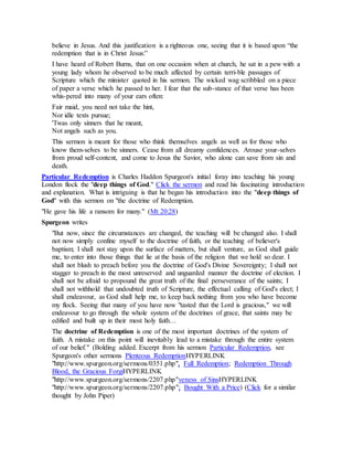 believe in Jesus. And this justification is a righteous one, seeing that it is based upon “the
redemption that is in Christ Jesus:”
I have heard of Robert Burns, that on one occasion when at church, he sat in a pew with a
young lady whom he observed to be much affected by certain terri-ble passages of
Scripture which the minister quoted in his sermon. The wicked wag scribbled on a piece
of paper a verse which he passed to her. I fear that the sub-stance of that verse has been
whis-pered into many of your ears often:
Fair maid, you need not take the hint,
Nor idle texts pursue;
'Twas only sinners that he meant,
Not angels such as you.
This sermon is meant for those who think themselves angels as well as for those who
know them-selves to be sinners. Cease from all dreamy confidences. Arouse your-selves
from proud self-content, and come to Jesus the Savior, who alone can save from sin and
death.
Particular Redemption is Charles Haddon Spurgeon's initial foray into teaching his young
London flock the "deep things of God." Click the sermon and read his fascinating introduction
and explanation. What is intriguing is that he began his introduction into the "deep things of
God" with this sermon on "the doctrine of Redemption.
"He gave his life a ransom for many." (Mt 20:28)
Spurgeon writes
"But now, since the circumstances are changed, the teaching will be changed also. I shall
not now simply confine myself to the doctrine of faith, or the teaching of believer's
baptism; I shall not stay upon the surface of matters, but shall venture, as God shall guide
me, to enter into those things that lie at the basis of the religion that we hold so dear. I
shall not blush to preach before you the doctrine of God's Divine Sovereignty; I shall not
stagger to preach in the most unreserved and unguarded manner the doctrine of election. I
shall not be afraid to propound the great truth of the final perseverance of the saints; I
shall not withhold that undoubted truth of Scripture, the effectual calling of God's elect; I
shall endeavour, as God shall help me, to keep back nothing from you who have become
my flock. Seeing that many of you have now "tasted that the Lord is gracious," we will
endeavour to go through the whole system of the doctrines of grace, that saints may be
edified and built up in their most holy faith…
The doctrine of Redemption is one of the most important doctrines of the system of
faith. A mistake on this point will inevitably lead to a mistake through the entire system
of our belief." (Bolding added. Excerpt from his sermon Particular Redemption, see
Spurgeon's other sermons Plenteous RedemptionHYPERLINK
"http://www.spurgeon.org/sermons/0351.php", Full Redemption; Redemption Through
Blood, the Gracious ForgiHYPERLINK
"http://www.spurgeon.org/sermons/2207.php"veness of SinsHYPERLINK
"http://www.spurgeon.org/sermons/2207.php"; Bought With a Price) (Click for a similar
thought by John Piper)
 
