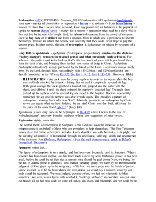 Redemption (629)(HYPERLINK "/romans_324-26#redemption 629 apolutrosis"apolutrosis
from apo = marker of dissociation or separation + lutroo = to redeem <> from lutron/lytron =
ransom <> from lúo = loosen what is bound, loose any person tied or fastened) is the payment of
a price to ransom (lutron/lytron = money for a ransom = ransom or price paid for a slave who is
then set free by the one who bought him), to release (of someone from the power of someone
else), to buy back or to deliver one from a situation from in which one is powerless to liberate
themselves from or for which the penalty was so costly that they could never hope to pay the
ransom price. In other words, the idea of redemption is deliverance or release by payment of a
ransom.
Gary Hill on apolutrosis - apolytrōsis ("redemption, re-purchase") emphasizes the distance
("safety-margin") between the rescued person and what previously enslaved them. For
believers, the prefix (apó) looks back to God's effective work of grace which purchased them
from the debt of sin, and bringing them to their new status of being in Christ. Apolytrōsis
("redemption-freedom") is only purchased by the blood of the Lamb – and hence always freely
given by the Lord, through faith. Accordingly faith (4102/pístis) and 629 (apolýtrōsis) are
directly associated in the NT (see Ro 3:22-26; Eph 1:14,15; Heb 11:33-35). (Discovery Bible)
ILLUSTRATION - An uncle took his young nephew to swim in the ocean when the boy
was suddenly attacked by a shark – bitting him so hard it completely severed his leg.
With great courage the uncle grabbed a baseball bat, jumped into the water with the
shark, and clubbed it until the shark released his nephew's detached leg! The uncle then
picked up his nephew and his severed leg and raced to the hospital. Doctors successfully
reattached the leg and his nephew was able to walk again. This provides a picture of
redemption: winning back what was "lost"! Infinitely greater is our redemption by Christ
so we can regain what we have forfeited by our sins! Christ won this back at Calvary by
the price of His own blood.Eph 1:7." (Gary Hill)
Apolutrosis is used only once in the Septuagint in Da 4:19 where it refers to the time of
Nebuchadnezzar's recovery from his madness without any suggestion of price or cost.
Rightemire rightly notes that…
The central theme of redemption in Scripture is that God has taken the initiative to act
compassionately on behalf of those who are powerless to help themselves. The New Testament
makes clear that divine redemption includes God's identification with humanity in its plight, and
the securing of liberation of humankind through the obedience, suffering, death, and resurrection
of the incarnate Son. (Redeem, Redemption - from the well done summary article in Baker's
Evangelical Dictionary)
Spurgeon writes that…
The figure of redemption is very simple, and has been very frequently used in Scripture. When a
prisoner has been taken captive, and has been made a slave by some barbarous power, it has been
usual, before he could be set free, that a ransom price should be paid down. Now, we being, by
the fall of Adam, prone to guiltiness, and, indeed, virtually guilty, we were by the irreproachable
judgment of God given up to the vengeance of the law; we were given into the hands of justice;
justice claimed us to be his bond slaves for ever, unless we could pay a ransom, whereby our
souls could be redeemed. We were, indeed, poor as owlets, we had not wherewith to bless
ourselves. We were, as our hymn hath worded it, "bankrupt debtors;" an execution was put into
our house; all we had was sold; we were left naked, and poor, and miserable, and we could by no
 