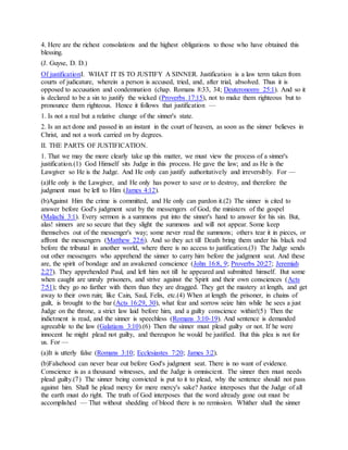 4. Here are the richest consolations and the highest obligations to those who have obtained this
blessing.
(J. Guyse, D. D.)
Of justificationI. WHAT IT IS TO JUSTIFY A SINNER. Justification is a law term taken from
courts of judicature, wherein a person is accused, tried, and, after trial, absolved. Thus it is
opposed to accusation and condemnation (chap. Romans 8:33, 34; Deuteronomy 25:1). And so it
is declared to be a sin to justify the wicked (Proverbs 17:15), not to make them righteous but to
pronounce them righteous. Hence it follows that justification —
1. Is not a real but a relative change of the sinner's state.
2. Is an act done and passed in an instant in the court of heaven, as soon as the sinner believes in
Christ, and not a work carried on by degrees.
II. THE PARTS OF JUSTIFICATION.
1. That we may the more clearly take up this matter, we must view the process of a sinner's
justification.(1) God Himself sits Judge in this process. He gave the law; and as He is the
Lawgiver so He is the Judge. And He only can justify authoritatively and irreversibly. For —
(a)He only is the Lawgiver, and He only has power to save or to destroy, and therefore the
judgment must be left to Him (James 4:12).
(b)Against Him the crime is committed, and He only can pardon it.(2) The sinner is cited to
answer before God's judgment seat by the messengers of God, the ministers of the gospel
(Malachi 3:1). Every sermon is a summons put into the sinner's hand to answer for his sin. But,
alas! sinners are so secure that they slight the summons and will not appear. Some keep
themselves out of the messenger's way; some never read the summons; others tear it in pieces, or
affront the messengers (Matthew 22:6). And so they act till Death bring them under his black rod
before the tribunal in another world, where there is no access to justification.(3) The Judge sends
out other messengers who apprehend the sinner to carry him before the judgment seat. And these
are, the spirit of bondage and an awakened conscience (John 16:8, 9; Proverbs 20:27; Jeremiah
2:27). They apprehended Paul, and left him not till he appeared and submitted himself. But some
when caught are unruly prisoners, and strive against the Spirit and their own consciences (Acts
7:51); they go no farther with them than they are dragged. They get the mastery at length, and get
away to their own ruin; like Cain, Saul, Felix, etc.(4) When at length the prisoner, in chains of
guilt, is brought to the bar (Acts 16:29, 30), what fear and sorrow seize him while he sees a just
Judge on the throne, a strict law laid before him, and a guilty conscience within!(5) Then the
indictment is read, and the sinner is speechless (Romans 3:10-19). And sentence is demanded
agreeable to the law (Galatians 3:10).(6) Then the sinner must plead guilty or not. If he were
innocent he might plead not guilty, and thereupon he would be justified. But this plea is not for
us. For —
(a)It is utterly false (Romans 3:10; Ecclesiastes 7:20; James 3:2).
(b)Falsehood can never bear out before God's judgment seat. There is no want of evidence.
Conscience is as a thousand witnesses, and the Judge is omniscient. The sinner then must needs
plead guilty.(7) The sinner being convicted is put to it to plead, why the sentence should not pass
against him. Shall he plead mercy for mere mercy's sake? Justice interposes that the Judge of all
the earth must do right. The truth of God interposes that the word already gone out must be
accomplished — That without shedding of blood there is no remission. Whither shall the sinner
 
