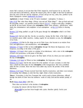 means find a ransom; it was just then that Christ stepped in, stood sponsor for us, and, in the
room and stead of all believers, did pay the ransom price, that we might in that hour be delivered
from the curse of the law and the vengeance of God, and go our way, clean, free, justified by his
blood. (Spurgeon's sermon Justification by Grace)
Apolutrosis is found 10 times in the NT and is translated - redemption, 9; release, 1.
Luke 21:28 "But when these things (Always stop and ask "What things?" - then go back and read
the preceding context - see question posed to Jesus in Lk 21:7 - ) begin to take place, straighten
up and lift up your heads, because your redemption (future tense salvation - glorification, which
marks the consummation and completion of our redemptions - cp Ep 1:14 below) is drawing
near."
Romans 3:24 being justified as a gift by His grace through the redemption which is in Christ
Jesus;
Romans 8:23 And not only this, but also we ourselves, having the first fruits of the Spirit, even
we ourselves groan within ourselves, waiting eagerly for our adoption as sons, the redemption
of our body.
1 Corinthians 1:30 But by His doing you are in Christ Jesus, who became to us wisdom from
God, and righteousness and sanctification, and redemption,
Ephesians 1:7 (note) In Him we have redemption through His blood, the forgiveness of our
trespasses, according to the riches of His grace,
Ephesians 1:14 (note) who is given as a pledge of our inheritance, with a view to the redemption
of God's own possession, to the praise of His glory.
Ephesians 4:30 (note) And do not grieve the Holy Spirit of God, by whom you were sealed for
the day of redemption.
Colossians 1:14 (note) in Whom we have redemption, the forgiveness of sins.
Hebrews 9:15 (note) And for this reason He is the mediator of a new covenant, in order that
since a death has taken place for the redemption of the transgressions that were committed
under the first covenant, those who have been called may receive the promise of the eternal
inheritance.
Hebrews 11:35 (note) Women received back their dead by resurrection; and others were tortured,
not accepting their release, in order that they might obtain a better resurrection;
Thayer - Everywhere in the New Testament this word is used to denote deliverance effected
through the death of Christ from the retributive wrath of a holy God and the merited penalty of
sin.
Ryrie (Ryrie Study Bible) adds that…
Three ideas are involved in the doctrine of redemption:
(1) paying the ransom with the blood of Christ
1Cor 6:20 For you have been bought with a price: therefore glorify God in your
body.
 