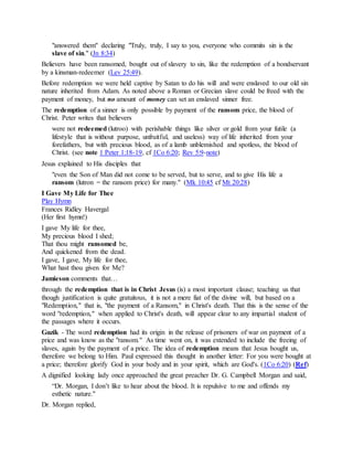 "answered them" declaring "Truly, truly, I say to you, everyone who commits sin is the
slave of sin." (Jn 8:34)
Believers have been ransomed, bought out of slavery to sin, like the redemption of a bondservant
by a kinsman-redeemer (Lev 25:49).
Before redemption we were held captive by Satan to do his will and were enslaved to our old sin
nature inherited from Adam. As noted above a Roman or Grecian slave could be freed with the
payment of money, but no amount of money can set an enslaved sinner free.
The redemption of a sinner is only possible by payment of the ransom price, the blood of
Christ. Peter writes that believers
were not redeemed (lutroo) with perishable things like silver or gold from your futile (a
lifestyle that is without purpose, unfruitful, and useless) way of life inherited from your
forefathers, but with precious blood, as of a lamb unblemished and spotless, the blood of
Christ. (see note 1 Peter 1:18-19, cf 1Co 6:20; Rev 5:9-note)
Jesus explained to His disciples that
"even the Son of Man did not come to be served, but to serve, and to give His life a
ransom (lutron = the ransom price) for many." (Mk 10:45 cf Mt 20:28)
I Gave My Life for Thee
Play Hymn
Frances Ridley Havergal
(Her first hymn!)
I gave My life for thee,
My precious blood I shed;
That thou might ransomed be,
And quickened from the dead.
I gave, I gave, My life for thee,
What hast thou given for Me?
Jamieson comments that…
through the redemption that is in Christ Jesus (is) a most important clause; teaching us that
though justification is quite gratuitous, it is not a mere fiat of the divine will, but based on a
"Redemption," that is, "the payment of a Ransom," in Christ's death. That this is the sense of the
word "redemption," when applied to Christ's death, will appear clear to any impartial student of
the passages where it occurs.
Guzik - The word redemption had its origin in the release of prisoners of war on payment of a
price and was know as the "ransom." As time went on, it was extended to include the freeing of
slaves, again by the payment of a price. The idea of redemption means that Jesus bought us,
therefore we belong to Him. Paul expressed this thought in another letter: For you were bought at
a price; therefore glorify God in your body and in your spirit, which are God's. (1Co 6:20) (Ref)
A dignified looking lady once approached the great preacher Dr. G. Campbell Morgan and said,
“Dr. Morgan, I don’t like to hear about the blood. It is repulsive to me and offends my
esthetic nature."
Dr. Morgan replied,
 