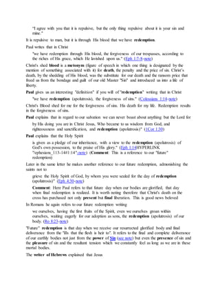 “I agree with you that it is repulsive, but the only thing repulsive about it is your sin and
mine."
It is repulsive to man, but it is through His blood that we have redemption.
Paul writes that in Christ
"we have redemption through His blood, the forgiveness of our trespasses, according to
the riches of His grace, which He lavished upon us." (Eph 1:7-8-note)
Christ's shed blood is a metonym (figure of speech in which one thing is designated by the
mention of something associated with it) for death, the penalty and the price of sin. Christ’s
death, by the shedding of His blood, was the substitute for our death and the ransom price that
freed us from the bondage and guilt of our old Master "Sin" and introduced us into a life of
liberty.
Paul gives us an interesting "definition" if you will of "redemption" writing that in Christ
"we have redemption (apolutrosis), the forgiveness of sins." (Colossians 1:14-note)
Christ's Blood shed for me for the forgiveness of sins. His death for my life. Redemption results
in the forgiveness of sins.
Paul explains that in regard to our salvation we can never boast about anything but the Lord for
by His doing you are in Christ Jesus, Who became to us wisdom from God, and
righteousness and sanctification, and redemption (apolutrosis)" (1Cor 1:30)
Paul explains that the Holy Spirit
is given as a pledge of our inheritance, with a view to the redemption (apolutrosis) of
God's own possession, to the praise of His glory." (Eph 1:14HYPERLINK
"/ephesians_113-14#1:14"-note) (Comment: This is a reference to our "future"
redemption)
Later in the same letter he makes another reference to our future redemption, admonishing the
saints not to
grieve the Holy Spirit of God, by whom you were sealed for the day of redemption
(apolutrosis)" (Eph 4:30-note)
Comment: Here Paul refers to that future day when our bodies are glorified, that day
when final redemption is realized. It is worth noting therefore that Christ's death on the
cross has purchased not only present but final liberation. This is good news beloved
In Romans he again refers to our future redemption writing
we ourselves, having the first fruits of the Spirit, even we ourselves groan within
ourselves, waiting eagerly for our adoption as sons, the redemption (apolutrosis) of our
body. (Ro 8:23-note)
"Future" redemption is that day when we receive our resurrected glorified body and final
deliverance from the "ills that the flesh is heir to". It refers to the final and complete deliverance
of our earthly bodies not just from the power of Sin (see note) but even the presence of sin and
the pleasure of sin and the resultant tension which we constantly feel as long as we are in these
mortal bodies.
The writer of Hebrews explained that Jesus
 