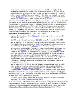 is the mediator of a new covenant, in order that since a death has taken place for the
redemption (apolutrosis - Cranfield calls "the innermost meaning of the cross" ) of the
transgressions that were committed under the first covenant (here we see the explanation
of how sinners could have been saved in the OT before Christ was crucified - see same
idea in Ro 3:25-note), those who have been called may receive the promise of the eternal
inheritance. (Heb 9:15HYPERLINK "/hebrews_915-17#9:15"-note)
One of the effects of the apolutrosis procured by the death of Christ was to redeem all those who
had believed in God under the Old Covenant. After Christ died, they saw what had only before
been a promise - it was a certain promise, a guaranteed promise, but until the Messiah’s atoning
death, it was an unfulfilled promise. The point is that Christ’s atoning death was retroactive.
Yom Kippur (the Day of Atonement) also pictured symbolically what Christ’s atonement did
actually, for Yom Kippur was "retroactive". When the high priest sprinkled the blood on the
mercy seat, the unintentional sins of the people were covered for the previous year.
Redemption, Redeem(apolutrosis) - Vine's Greek Lexicon
apolutrosis a strengthened form of lutrosis, lit., "a releasing, for (i.e., on payment of) a
ransom." It is used of…
(a) "deliverance" from physical torture, Heb 11:35, see apolutrosis under DELIVER
(b) the deliverance of the people of God at the coming of Christ with His glorified saints,
"in a cloud with power and great glory," Lk 21:28, a "redemption" to be accomplished at
the "outshining of His Parousia," 2Thes 2:8, i.e., at His second advent;
(c) forgiveness and justification, "redemption" as the result of expiation, deliverance from
the guilt of sins, Ro 3:24, "through the redemption that is in Christ Jesus;" Eph 1:7,
defined as "the forgiveness of our trespasses," RV; so Col 1:14, "the forgiveness of our
sins," indicating both the liberation from the guilt and doom of sin and the introduction
into a life of liberty, "newness of life" (Ro 6:4); Heb 9:15, "for the redemption of the
transgressions that were under the first covenant," RV, here "redemption of" is equivalent
to "redemption from," the genitive case being used of the object from which the
"redemption" is effected, not from the consequence of the transgressions, but from the
transgressions themselves;
(d) the deliverance of the believer from the presence and power of sin, and of his body
from bondage to corruption, at the coming (the Parousia in its inception) of the Lord
Jesus, Ro 8:23; 1Cor 1:30; Eph 1:14; Eph 4:30. See also PROPITIATION. (Vine, W E:
Vine's Complete Expository Dictionary of Old and New Testament Words. 1996. Nelson
To the Jews "redeemed" would bring to mind the picture of God's deliverance from Egyptian
bondage (Ex 6:6, 15:13). Years later the return of the Jewish exiles from Babylon was depicted
in similar terms (Isa 52:3) Jehovah declaring that
You were sold for nothing and you will be redeemed (Hebrew = Ga'al = act as kinsman
redeemer; Lxx = lutroo - word study) without money.
In the Old Testament, redemption involves deliverance from bondage based on the payment of a
price by a kinsman redeemer, a concept beautifully pictured by Boaz's redemption of Ruth which
prefigured the Messiah as Kinsman-Redeemer of all who would receive His free gift by faith.
(Click study on Ruth - with discussion of Goel = Kinsman Redeemer on this website).
 