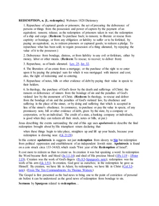 REDEMPTION, n. [L. redemptio.] Websters 1828 Dictionary
1. Repurchase of captured goods or prisoners; the act of procuring the deliverance of
persons or things from the possession and power of captors by the payment of an
equivalent; ransom; release; as the redemption of prisoners taken in war; the redemption
of a ship and cargo. (Redeem: To purchase back; to ransom; to liberate or rescue from
captivity or bondage, or from any obligation or liability to suffer or to be forfeited, by
paying an equivalent; as, to redeem prisoners or captured goods; to redeem a pledge. To
repurchase what has been sold; to regain possession of a thing alienated, by repaying the
value of it to the possessor.)
2. Deliverance from bondage, distress, or from liability to any evil or forfeiture, either by
money, labor or other means. (Redeem: To rescue; to recover; to deliver from)
3. Repurchase, as of lands alienated. Lev. 25. Jer. 32.
4. The liberation of an estate from a mortgage; or the purchase of the right to re-enter
upon it by paying the principal sum for which it was mortgaged with interest and cost;
also, the right of redeeming and re-entering.
5. Repurchase of notes, bills or other evidence of debt by paying their value in specie to
their holders.
6. In theology, the purchase of God's favor by the death and sufferings of Christ; the
ransom or deliverance of sinners from the bondage of sin and the penalties of God's
violated law by the atonement of Christ. (Redeem: In theology, to rescue and deliver
from the bondage of sin and the penalties of God's violated law, by obedience and
suffering in the place of the sinner, or by doing and suffering that which is accepted in
lieu of the sinner's obedience. In commerce, to purchase or pay the value in specie, of any
promissory note, bill or other evidence of debt, given by the state, by a company or
corporation, or by an individual. The credit of a state, a banking company or individuals,
is good when they can redeem all their stock, notes or bills, at par.)
Jesus describing the events surrounding the end of this age uses apolutrosis to describe the final
redemption brought about by His triumphant return declaring that
when these things begin to take place, straighten up and lift up your heads, because your
redemption is drawing near. (Lk 21:28)
In this context apolutrosis in suggests not just redemption from slavery to Sin but redemption
from political oppression and establishment of an independent Jewish state. Apolutrosis is found
on a coin struck circa 133-34AD, which reads "First year of the Redemption of Israel".
It cost more to redeem us than to create us. In creation it was but speaking a word. In redemption
the Word became flesh and blood (Jn 1:1,14) and shed of His precious blood (1Pe 1:19 - 1Peter
1:19). Creation was the work of God's fingers (Ps 8:3-Spurgeon's note); redemption was the
work of his arm (Lk 1:51). In creation, God gave us ourselves; in the redemption he gave us
Himself. By creation, we have life in Adam; by redemption, we have life in Christ (Col 3:3-
note). (From The Ten Commandments by Thomas Watson.)
The Gospel is first presented as the bad news to bring one to the point of conviction of personal
sin before it can be understood as the good news of redemption from bondage to sin.
Sermons by Spurgeon related to redemption…
 