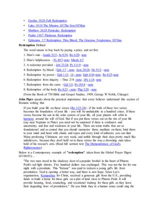 • Exodus 10:26 Full Redemption
• Luke 19:10 The Mission Of The Son Of Man
• Matthew 20:28 Particular Redemption
• Psalm 130:7 Plenteous Redemption
• Ephesians 1:7 Redemption Thru Blood, The Gracious Forgiveness Of Sins
Redemption Defined
The word means to buy back by paying a price, and set free
1. Man’s ruin - Isaiah 52:3; Jn 8:34; Ro 6:20- note
2. Man’s helplessness - Ps 49:7-note; Micah 6:7
3. A redeemer provided - Job 33:24; Ps 111:9 - note
4. Redemption by blood - Eph 1:7 - note; Acts 20:28; He 9:12 - note
5. Redemption by power - Eph 1:13, 14 - note; Eph 4:30-note; Ro 8:23-note
6. Redemption from iniquity - Titus 2:!4 -note; 1Pe 1:18- note
7. Redemption from the curse - Gal 3:3; Ps 103:4 - note
8. Redemption of the body Ro 8:23 - note; Php 3:20 - note
(From the Book of 750 Bible and Gospel Studies, 1909, George W Noble, Chicago)
John Piper speaks about the practical importance that every believer understand this section of
Romans writing that
If you build your life on these verses (Ro 3:23,24) - if the truth of these two verses
becomes the foundation of your life - you will be unshakable in a hundred crises. If these
verses become the sun in the solar system of your life, all your planets will orbit in
harmony around the will of God. But if you put these verses out on the rim of your life
(say near Neptune or Pluto) you need not be surprised if there is confusion and
uncertainty and fear and weakness in your life. There are some truths that are so
foundational and so central that you should memorize them, meditate on them, bind them
to your mind and heart with chains and ropes and every kind of adhesive you can find.
Many professing Christians are very weak, and amble through their days pretty much like
unbelievers, because they don't hold on to these verses the way a drowning man takes
hold of his rescuer's arm. (Read full sermon text The Demonstration of God's
Righteousness)
Below is a Contemporary example of "redemption" taken from the Global Prayer Digest
(01/06/01)…
"The two men stood in the shadowy door of a popular brothel in the heart of Phnom
Penh's red light district. Five hundred dollars was exchanged. This was not the fee for one
night with a prostitute. This "fortune" was paid to redeem a young girl's life from
prostitution. God is opening a better way, and there is new hope. Seten Lee's
organization, Kampuchea for Christ, received a generous gift from the U.S., providing
funds to build a home for these girls on a plot of land close to Phnom Penh. It will
provide housing, food, counseling, and vocational training for these girls as they leave
their degrading lives of prostitution." Do you think they in a human sense could sing the
 