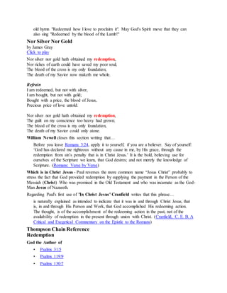old hymn "Redeemed how I love to proclaim it". May God's Spirit move that they can
also sing "Redeemed by the blood of the Lamb!"
Nor Silver Nor Gold
by James Gray
Click to play
Nor silver nor gold hath obtained my redemption,
Nor riches of earth could have saved my poor soul;
The blood of the cross is my only foundation,
The death of my Savior now maketh me whole.
Refrain
I am redeemed, but not with silver,
I am bought, but not with gold;
Bought with a price, the blood of Jesus,
Precious price of love untold.
Nor silver nor gold hath obtained my redemption,
The guilt on my conscience too heavy had grown;
The blood of the cross is my only foundation,
The death of my Savior could only atone.
William Newell closes this section writing that…
Before you leave Romans 3:24, apply it to yourself, if you are a believer. Say of yourself:
‘God has declared me righteous without any cause in me, by His grace, through the
redemption from sin’s penalty that is in Christ Jesus.’ It is the bold, believing use for
ourselves of the Scripture we learn, that God desires; and not merely the knowledge of
Scripture. (Romans: Verse by Verse)
Which is in Christ Jesus - Paul reverses the more common name “Jesus Christ” probably to
stress the fact that God provided redemption by supplying the payment in the Person of the
Messiah (Christ) Who was promised in the Old Testament and who was incarnate as the God-
Man Jesus of Nazareth.
Regarding Paul's first use of "In Christ Jesus" Cranfield writes that this phrase…
is naturally explained as intended to indicate that it was in and through Christ Jesus, that
is, in and through His Person and Work, that God accomplished His redeeming action.
The thought, is of the accomplishment of the redeeming action in the past, not of the
availability of redemption in the present through union with Christ. (Cranfield, C. E. B. A
Critical and Exegetical Commentary on the Epistle to the Romans)
Thompson Chain Reference
Redemption
God the Author of
• Psalms 31:5
• Psalms 119:9
• Psalms 130:7
 