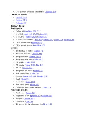 • Old Testament ordinances abolished by Colossians 2:14
Of Land and Persons
• Leviticus 25:27
• Leviticus 27:19
• Nehemiah 5:8
Torrey's Topic
Redemption
• Defined -1 Corinthians 6:20; 7:23
• Is of God -Isaiah 44:21-23; 43:1; Luke 1:68
• Is by Christ -Matthew 20:28; Galatians 3:13
• Is by the blood of Christ -Acts 20:28; Hebrews 9:12; 1 Peter 1:19; Revelation 5:9
• Christ sent to effect -Galatians 4:4,5
• Christ is made, to us -1 Corinthians 1:30
IS FROM
• The bondage of the law -Galatians 4:5
• The curse of the law -Galatians 3:13
• The power of sin -Romans 6:18,22
• The power of the grave -Psalms 49:15
• All troubles -Psalms 25:22
• All iniquity -Psalms 130:8; Titus 2:14
• All evil -Genesis 48:16
• The present evil world -Galatians 1:4
• Vain conversation -1 Peter 1:18
• Enemies -Psalms 106:10,11; Jeremiah 15:21
• Death -Hosea 13:14
• Destruction -Psalms 103:4
• Man cannot effect -Psalms 49:7
• Corruptible things cannot purchase -1 Peter 1:18
PROCURES FOR US
• Justification -Romans 3:24
• Forgiveness of sin -Ephesians 1:7; Colossians 1:14
• Adoption -Galatians 4:4,5
• Purification -Titus 2:14
• The present life, the only season for -Job 36:18,19
 