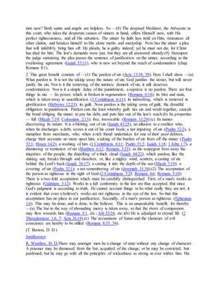 turn now? Both saints and angels are helpless. So —(8) The despised Mediator, the Advocate at
this court, who takes the desperate causes of sinners in hand, offers Himself now, with His
perfect righteousness, and all His salvation. The sinner by faith lays hold on Him, renounces all
other claims, and betakes himself to His alone merits and suretyship. Now has the sinner a plea
that will infallibly bring him off. He pleads, he is guilty indeed; yet he must not die, for Christ
has died for him. The law's demands were just, but they are all answered already.(9) Hereupon
the judge sustaining the plea passes the sentence of justification on the sinner, according to the
everlasting agreement (Isaiah 53:11), who is now set beyond the reach of condemnation (chap.
Romans 8:1).
2. This great benefit consists of —(1) The pardon of sin (Acts 13:38, 39). Here I shall show —(a)
What pardon is. It is not the taking away the nature of sin; God justifies the stoner, but will never
justify his sin. Nor is it the removing of the intrinsic demerit of sin; it still deserves
condemnation. Nor is it a simple delay of the punishment; a reprieve is no pardon. There are four
things in sin: — Its power, which is broken in regeneration (Romans 6:14); its blot and stain,
which is taken away in sanctification (1 Corinthians 6:11); its indwelling, which is removed in
glorification (Hebrews 12:23); its guilt. Now pardon is the taking away of guilt, the dreadful
obligation to punishment. Pardon cuts the knot whereby guilt ties sin and wrath together, cancels
the bond obliging the sinner to pay his debt, and puts him out of the law's reach.(b) Its properties
— full (Micah 7:19; Colossians 2:13); free; irrevocable (Romans 11:29).(c) Its names
discovering its nature. It is a blotting out of sin (Isaiah 43:25), an allusion to a creditor who,
when he discharges a debt, scores it out of his count book; a not imputing of sin (Psalm 32:2), a
metaphor from merchants, who, when a rich friend undertakes for one of their poor debtors,
charge their accounts no more upon him; a taking of the burden of sin from off the sinner (Psalm
32:1; Hosea 14:2); a washing of him (1 Corinthians 6:11; Psalm 51:2; Isaiah 1:18; 1 John 1:7); a
dismissing or remission of sin (Matthew 6:12; Romans 3:25), as the scapegoat bore away the
iniquities of the people; the dispelling of a thick cloud (Isaiah 44:22), which pardon, like the
shining sun, breaks through and dissolves, or, like a mighty wind, scatters; a casting of sin
behind the Lord's back.(Isaiah 38:17); a casting it into the depth of the sea (Micah 7:19); a
covering of sin (Psalm 32:1); a not remembering of sin (Jeremiah 31:34).(2) The acceptation of
the person as righteous in the sight of God (2 Corinthians 5:2l; Romans 4:6; Romans 5:19).
There is a two-fold acceptation which must be carefully distinguished. First, of a man's works as
righteous (Galatians 3:12). Works in a full conformity to the law are thus accepted. But since
God's judgment is according to truth, He cannot account things to be what really they are not; it
is evident that even a believer's works are not righteous in the eye of the law. So that this
acceptation has no place in our justification. Secondly, of a man's person as righteous (Ephesians
1:6). This may be done, and is done, to the believer. This is an unspeakable benefit; for thereby
—(a) The bar in the way of abounding mercy is taken away, so that the rivers of compassion
may flow towards him (Romans 5:1, etc.; Job 33:24, etc.)(b) He is adjudged to eternal life (2
Thessalonians 1:6, 7; Acts 26:18).(c) The accusations of Satan and the clamours of evil
conscience are hereby to be stilled (Romans 8:33, 34).
(T. Boston, D. D.)
Justification
R. Wardlaw, D. D.There may amongst men be a change of state without any change of character.
A prisoner may be dismissed from the bar, acquitted of the charge; or he may be convicted, but
pardoned; but he may go with all the principles of wickedness as strong as ever within him. His
 