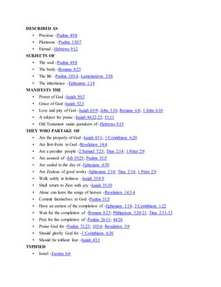DESCRIBED AS
• Precious -Psalms 49:8
• Plenteous -Psalms 130:7
• Eternal -Hebrews 9:12
SUBJECTS OF
• The soul -Psalms 49:8
• The body -Romans 8:23
• The life -Psalms 103:4; Lamentations 3:58
• The inheritance -Ephesians 1:14
MANIFESTS THE
• Power of God -Isaiah 50:2
• Grace of God -Isaiah 52:3
• Love and pity of God -Isaiah 63:9; John 3:16; Romans 6:8; 1 John 4:10
• A subject for praise -Isaiah 44:22,23; 51:11
• Old Testament saints partakers of -Hebrews 9:15
THEY WHO PARTAKE OF
• Are the property of God -Isaiah 43:1; 1 Corinthians 6:20
• Are first-fruits to God -Revelation 14:4
• Are a peculiar people -2 Samuel 7:23; Titus 2:14; 1 Peter 2:9
• Are assured of -Job 19:25; Psalms 31:5
• Are sealed to the day of -Ephesians 4:30
• Are Zealous of good works -Ephesians 2:10; Titus 2:14; 1 Peter 2:9
• Walk safely in holiness -Isaiah 35:8,9
• Shall return to Zion with joy -Isaiah 35:10
• Alone can learn the songs of heaven -Revelation 14:3,4
• Commit themselves to God -Psalms 31:5
• Have an earnest of the completion of -Ephesians 1:14; 2 Corinthians 1:22
• Wait for the completion of -Romans 8:23; Philippians 3:20,21; Titus 2:11-13
• Pray for the completion of -Psalms 26:11; 44:26
• Praise God for -Psalms 71:23; 103:4; Revelation 5:9
• Should glorify God for -1 Corinthians 6:20
• Should be without fear -Isaiah 43:1
TYPIFIED
• Israel -Exodus 6:6
 
