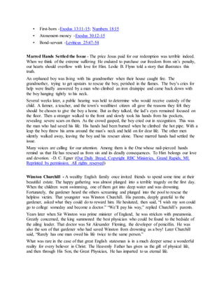 • First-born -Exodus 13:11-15; Numbers 18:15
• Atonement-money -Exodus 30:12-15
• Bond-servant -Leviticus 25:47-54
Marred Hands Settled the Issue - The price Jesus paid for our redemption was terrible indeed.
When we think of the extreme suffering He endured to purchase our freedom from sin’s penalty,
our hearts should overflow with love for Him. Leslie B. Flynn told a story that illustrates this
truth.
An orphaned boy was living with his grandmother when their house caught fire. The
grandmother, trying to get upstairs to rescue the boy, perished in the flames. The boy’s cries for
help were finally answered by a man who climbed an iron drainpipe and came back down with
the boy hanging tightly to his neck.
Several weeks later, a public hearing was held to determine who would receive custody of the
child. A farmer, a teacher, and the town’s wealthiest citizen all gave the reasons they felt they
should be chosen to give the boy a home. But as they talked, the lad’s eyes remained focused on
the floor. Then a stranger walked to the front and slowly took his hands from his pockets,
revealing severe scars on them. As the crowd gasped, the boy cried out in recognition. This was
the man who had saved his life. His hands had been burned when he climbed the hot pipe. With a
leap the boy threw his arms around the man’s neck and held on for dear life. The other men
silently walked away, leaving the boy and his rescuer alone. Those marred hands had settled the
issue.
Many voices are calling for our attention. Among them is the One whose nail-pierced hands
remind us that He has rescued us from sin and its deadly consequences. To Him belongs our love
and devotion. -D. C. Egner (Our Daily Bread, Copyright RBC Ministries, Grand Rapids, MI.
Reprinted by permission. All rights reserved)
Winston Churchill - A wealthy English family once invited friends to spend some time at their
beautiful estate. The happy gathering was almost plunged into a terrible tragedy on the first day.
When the children went swimming, one of them got into deep water and was drowning.
Fortunately, the gardener heard the others screaming and plunged into the pool to rescue the
helpless victim. That youngster was Winston Churchill. His parents, deeply grateful to the
gardener, asked what they could do to reward him. He hesitated, then said, “I wish my son could
go to college someday and become a doctor.” “We’ll pay his way,” replied Churchill’s parents.
Years later when Sir Winston was prime minister of England, he was stricken with pneumonia.
Greatly concerned, the king summoned the best physician who could be found to the bedside of
the ailing leader. That doctor was Sir Alexander Fleming, the developer of penicillin. He was
also the son of that gardener who had saved Winston from drowning as a boy! Later Churchill
said, “Rarely has one man owed his life twice to the same person.”
What was rare in the case of that great English statesman is in a much deeper sense a wonderful
reality for every believer in Christ. The Heavenly Father has given us the gift of physical life,
and then through His Son, the Great Physician, He has imparted to us eternal life.
 