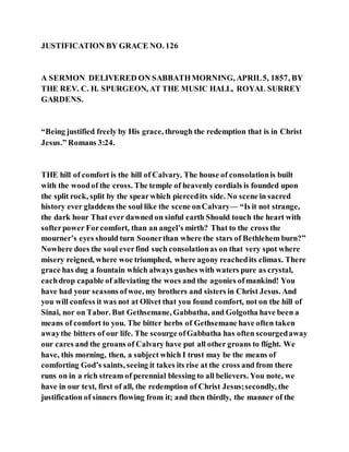JUSTIFICATION BY GRACE NO. 126
A SERMON DELIVERED ON SABBATHMORNING, APRIL5, 1857, BY
THE REV. C. H. SPURGEON, AT THE MUSIC HALL, ROYAL SURREY
GARDENS.
“Being justified freely by His grace, through the redemption that is in Christ
Jesus.” Romans 3:24.
THE hill of comfort is the hill of Calvary. The house of consolationis built
with the woodof the cross. The temple of heavenly cordials is founded upon
the split rock, split by the spearwhich piercedits side. No scene in sacred
history ever gladdens the soul like the scene onCalvary— “Is it not strange,
the dark hour That ever dawned on sinful earth Should touch the heart with
softerpower Forcomfort, than an angel’s mirth? That to the cross the
mourner’s eyes should turn Soonerthan where the stars of Bethlehem burn?”
Nowhere does the soul everfind such consolationas on that very spot where
misery reigned, where woe triumphed, where agony reachedits climax. There
grace has dug a fountain which always gushes with waters pure as crystal,
eachdrop capable of alleviating the woes and the agonies ofmankind! You
have had your seasons ofwoe, my brothers and sisters in Christ Jesus. And
you will confess it was not at Olivet that you found comfort, not on the hill of
Sinai, nor on Tabor. But Gethsemane, Gabbatha, and Golgotha have been a
means of comfort to you. The bitter herbs of Gethsemane have often taken
awaythe bitters of our life. The scourge ofGabbatha has often scourgedaway
our cares and the groans of Calvary have put all other groans to flight. We
have, this morning, then, a subject which I trust may be the means of
comforting God’s saints, seeing it takes its rise at the cross and from there
runs on in a rich stream of perennial blessing to all believers. You note, we
have in our text, first of all, the redemption of Christ Jesus;secondly, the
justification of sinners flowing from it; and then thirdly, the manner of the
 