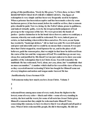 giving of this justification, “freely by His grace.”I. First, then, we have THE
REDEMPTION THAT IS IN OR BY CHRIST JESUS. The figure of
redemption is very simple and has been very frequently used in Scripture.
When a prisoner has been takencaptive and has been made a slave by some
barbarous power, it has been usual, before he could be setfree, that a ransom
price should be paid. Now we, being, by the Fallof Adam, prone to guiltiness,
and indeed virtually guilty, were by the irreproachable judgment of God
given up to the vengeance ofthe law. We were given into the hands of
justice—justice claimedus to be his bond slaves forever, unless we could pay a
ransom, whereby our souls could be redeemed. We were, indeed, poor as
owlets, we had nothing wherewith to bless ourselves. We were, as our hymn
has worded it, “bankrupt debtors.” All we had was sold. We were left naked
and poor and miserable and we could by no means find a ransom. It was just
then that Christ stepped in, stoodSponsorfor us, and in the place of all
believers, paid the ransom price, that we might in that hour be delivered from
the curse of the law and the vengeance ofGod! We could then go on our way,
clean, free and justified by His blood! Let me just endeavorto show you some
qualities of the redemption that is in Christ Jesus. Youwill remember the
multitude He has redeemed. NotI, alone, nor you, alone, but “a multitude that
no man can number.” A number which shall as far exceedthe stars of heaven,
as they exceedall mortal reckoning!Christ has bought for Himself some out
of every kingdom and nation and tongue under heaven! He has
Justificationby Grace Sermon #126
Tellsomeone today how much you love Jesus Christ. Volume 3
2
2
redeemedfrom among men some of every rank, from the highest to the
lowest, some ofevery color— black and white—some ofevery standing in
society, the best and the worst, for some of all sorts has Jesus Christ given
Himself a ransom that they might be redeemed unto Himself! Now,
concerning this ransom, we have to observe that it was all paid and all paid at
once. When Christ redeemedHis people, He did it thoroughly. He did not
 