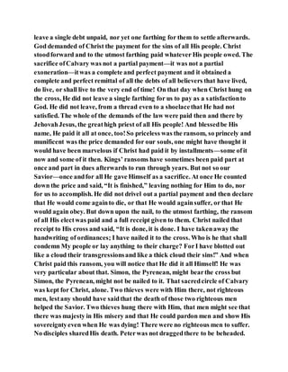 leave a single debt unpaid, nor yet one farthing for them to settle afterwards.
God demanded of Christ the payment for the sins of all His people. Christ
stoodforward and to the utmost farthing paid whatever His people owed. The
sacrifice ofCalvary was not a partial payment—it was not a partial
exoneration—itwas a complete and perfect payment and it obtained a
complete and perfect remittal of all the debts of all believers that have lived,
do live, or shall live to the very end of time! On that day when Christ hung on
the cross, He did not leave a single farthing for us to pay as a satisfactionto
God. He did not leave, from a thread even to a shoelacethat He had not
satisfied. The whole of the demands of the law were paid then and there by
JehovahJesus, the greathigh priest of all His people! And blessedbe His
name, He paid it all at once, too!So priceless was the ransom, so princely and
munificent was the price demanded for our souls, one might have thought it
would have been marvelous if Christ had paid it by installments—some ofit
now and some of it then. Kings’ ransoms have sometimes been paid part at
once and part in dues afterwards to run through years. But not so our
Savior—once andfor all He gave Himself as a sacrifice. At once He counted
down the price and said, “It is finished,” leaving nothing for Him to do, nor
for us to accomplish. He did not drivel out a partial payment and then declare
that He would come againto die, or that He would againsuffer, or that He
would again obey. But down upon the nail, to the utmost farthing, the ransom
of all His electwas paid and a full receipt given to them. Christ nailed that
receipt to His cross and said, “It is done, it is done. I have takenaway the
handwriting of ordinances; I have nailed it to the cross. Who is he that shall
condemn My people or lay anything to their charge? ForI have blotted out
like a cloud their transgressionsand like a thick cloud their sins!” And when
Christ paid this ransom, you will notice that He did it all Himself! He was
very particular about that. Simon, the Pyrenean, might bearthe cross but
Simon, the Pyrenean, might not be nailed to it. That sacredcircle of Calvary
was kept for Christ, alone. Two thieves were with Him there, not righteous
men, lestany should have saidthat the death of those two righteous men
helped the Savior. Two thieves hung there with Him, that men might see that
there was majesty in His misery and that He could pardon men and show His
sovereigntyeven when He was dying! There were no righteous men to suffer.
No disciples sharedHis death. Peterwas not draggedthere to be beheaded.
 
