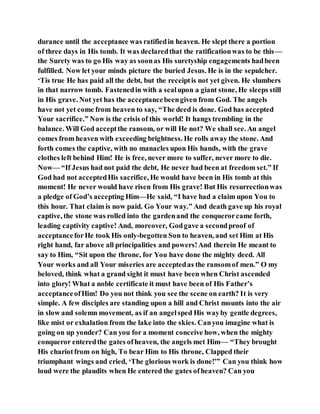 durance until the acceptance was ratifiedin heaven. He slept there a portion
of three days in His tomb. It was declaredthat the ratificationwas to be this—
the Surety was to go His way as soonas His suretyship engagements hadbeen
fulfilled. Now let your minds picture the buried Jesus. He is in the sepulcher.
‘Tis true He has paid all the debt, but the receiptis not yet given. He slumbers
in that narrow tomb. Fastenedin with a sealupon a giant stone, He sleeps still
in His grave. Not yet has the acceptancebeengiven from God. The angels
have not yet come from heaven to say, “The deed is done. God has accepted
Your sacrifice.” Now is the crisis of this world! It hangs trembling in the
balance. Will God acceptthe ransom, or will He not? We shall see. An angel
comes from heaven with exceeding brightness. He rolls away the stone. And
forth comes the captive, with no manacles upon His hands, with the grave
clothes left behind Him! He is free, never more to suffer, never more to die.
Now— “If Jesus had not paid the debt, He never had been at freedom set.” If
God had not acceptedHis sacrifice, He would have been in His tomb at this
moment! He never would have risen from His grave! But His resurrectionwas
a pledge of God’s accepting Him—He said, “I have had a claim upon You to
this hour. That claim is now paid. Go Your way.” And death gave up his royal
captive, the stone was rolled into the gardenand the conquerorcame forth,
leading captivity captive! And, moreover, Godgave a secondproof of
acceptanceforHe took His only-begotten Son to heaven, and set Him at His
right hand, far above all principalities and powers!And therein He meant to
say to Him, “Sit upon the throne, for You have done the mighty deed. All
Your works and all Your miseries are acceptedas the ransomof men.” O my
beloved, think what a grand sight it must have been when Christ ascended
into glory! What a noble certificate it must have been of His Father’s
acceptanceofHim! Do you not think you see the scene on earth? It is very
simple. A few disciples are standing upon a hill and Christ mounts into the air
in slow and solemn movement, as if an angelsped His wayby gentle degrees,
like mist or exhalation from the lake into the skies. Canyou imagine what is
going on up yonder? Can you for a moment conceive how, when the mighty
conqueror enteredthe gates ofheaven, the angels met Him— “They brought
His chariotfrom on high, To bear Him to His throne, Clapped their
triumphant wings and cried, ‘The glorious work is done!’” Can you think how
loud were the plaudits when He entered the gates ofheaven? Can you
 