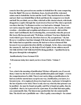 conceive how they pressedon one another to behold how He came conquering
from the flight? Do you see Abraham, Isaac, Jacoband all the redeemed
saints come to behold the Saviorand the Lord? They had desired to see Him
and now their eyes behold Him in flesh and blood, the conquerorover death
and hell! Do you think you see Him, with hell at His chariotwheels, with death
draggedas a captive through the royal streets of heaven? Oh, what a spectacle
was there that day! No Roman warrior ever had such a triumph. None ever
saw such a majestic sight! The pomp of a whole universe, the royalty of entire
creation— cherubim and seraphim and all powers created—did swellthe
show!And God Himself, the Everlasting One, crownedall, when He pressed
His Sonto His bosom and said, “Well done, well done! You have finished the
work which I gave You to do. Resthere forever, My acceptedone.” Ah, but
He never would have had that triumph if He had not paid all the debt. Unless
His Fatherhad acceptedthe ransom, He had never been so honored! But
because it was accepted, therefore did He so triumph. So far, then, concerning
the ransom. II. And now, by the help of God’s Spirit, let me address myself
TO THE EFFECTOF THE RANSOM. Being justified—“justified freely by
His grace through the redemption.”
Justificationby Grace Sermon #126
Tellsomeone today how much you love Jesus Christ. Volume 3
4
4
Now, what is the meaning of justification? Divines will puzzle you, if you ask
them. I must try the best I canto make justification plain and simple—evento
the comprehensionof a child. There is not such a thing as justification to be
had on earth for mortal men except in one way. Justification, you know, is a
forensic term—it is employed always in a legal sense. Aprisoner is brought to
the bar of justice to be tried. There is only one way whereby that prisoner can
be justified—he must be found not guilty and if he is found not guilty, then he
is justified—that is, he is proved to be a just man. If you find that man guilty,
you cannotjustify him. The Queen may pardon him but she cannot justify
him. The deed is not a justifiable one—ifhe is guilty concerning it—he cannot
 