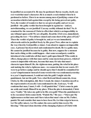 be justified on accountof it. He may be pardoned. But no royalty, itself, can
ever washthat man’s character. He is as much a realcriminal when he is
pardoned as before. There is no means among men of justifying a man of an
accusationwhichis laid againsthim exceptby his being proved not guilty.
Now, the wonder of wonders is that we are proved guilty and yet we are
justified—the guilty verdict has been brought in againstus—andyet,
notwithstanding, we are justified! Can any earthly tribunal do that? No. It
remained for the ransom of Christ to effectthat which is an impossibility to
any tribunal upon earth! We are all guilty. Readthe 23rd verse, immediately
preceding the text—“Forall have sinned and come short of the glory of God.”
There the verdict of guilty is brought in, and yet we are immediately
afterwards said to be justified freely by His grace!Now, allow me to explain
the waywhereby Godjustifies a sinner. I am about to suppose an impossible
case. A prisoner has been tried and condemned to death. He is a guilty man.
He cannot be justified because he is guilty. But now, suppose for a moment
that such a thing as this could happen—that some secondparty could be
introduced who could take all that man’s guilt upon himself! Who could, in
effect, change places with that man and by some mysterious process, whichof
course is impossible with men, become that man. Or take that man’s
characterupon himself. He, the righteous man, putting the rebel in his place
and making the rebel a righteous man—we cannot do that in our courts. If I
were to go before a judge and he should agree that I should be committed for
a year’s imprisonment instead of some wretch who was condemnedyesterday
to a year’s imprisonment, I could not take his guilt! I might take his
punishment, but not his guilt. Now, what flesh and blood cannot do, Jesus
Christ, by His redemption, did. Here I stand, the sinner; I mention myself as
the representative of you all; I am condemned to die. God says, “I will
condemn that man, I must, I will—I will punish him.” Christ comes in, puts
me aside and stands Himself in my place. When the plea is demanded, Christ
says, “Guilty.” He takes my guilt to be His own guilt! When the punishment is
to be executed, Christ comes forth. “Punish Me,” He says—“Ihave put My
righteousness onthat man and I have taken that man’s sins on Me. Father,
punish Me and considerthat man to have been Me. Let him reign in heaven.
Let Me suffer misery. Let Me endure his curse and let him receive My
blessing.” This marvelous doctrine of the changing of places of Christ with
 