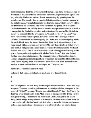 poor sinners is a doctrine of revelation! It never could have been conceivedby
Nature! Let me, lestI should have made a mistake, explain myself again. The
way whereby God saves a sinner is not, as some say, by passing over the
penalty; no! The penalty has been paid. It is the putting of another person in
the rebel’s place. The rebel must die. God says he must. Christ says, “Iwill be
the Substitute for the rebel. The rebel shall take My place. I will take his.”
God consents to it. No earthly monarch could have powerto consentto such a
change, but the God of heavenhas a right to do as He pleases!In His infinite
mercy He consentedto the arrangement. “Sonof My love,” He said, “You
must stand in the sinner’s place. You must suffer what he ought to have
suffered. You must be accountedguilty just as he was accountedguilty. Only
then will I look upon the sinner in another light. I will look at him as if he
were You. I will accepthim as if he were My only-begottenSon, full of grace
and truth. I will give him a crownin heavenand I will take him to My heart
forever and ever.” This is the way we are saved. “Being justified freely by His
grace, through the redemption which is in Christ Jesus.”And now, let me
further go on to explain some of the characteristics ofthis justification. As
soonas a repenting sinner is justified, remember, he is justified for all his sins.
Here stands a guilty man. The moment he believes in Christ, he receives his
pardon at once and his sins are no longer his. They are cast
Sermon #126 Justificationby Grace
Volume 3 Tell someone todayhow much you love Jesus Christ.
5
5
into the depths of the sea. Theyare laid upon the shoulders of Christ and they
are gone. The man stands a guiltless man in the sight of God, acceptedin the
beloved. “What?” you say. “Do you mean that literally?” Yes I do. That is the
doctrine of justification by faith. Man ceasesto be regarded by divine justice
as a guilty being. The moment he believes on Christ, his guilt is all taken
away. But I will go a stepfurther. The moment the man believes in Christ, he
ceases to be guilty in God’s esteem!And what is more, he becomes righteous,
he becomes meritorious—the moment when Christ takes his sins he takes
 