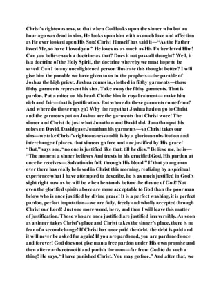 Christ’s righteousness, so that when Godlooks upon the sinner who but an
hour ago was dead in sins, He looks upon him with as much love and affection
as He ever lookedupon His Son! Christ Himself has said it—“As the Father
loved Me, so have I loved you.” He loves us as much as His Father loved Him!
Can you believe such a doctrine as that? Does it not pass all thought? Well, it
is a doctrine of the Holy Spirit, the doctrine whereby we must hope to be
saved. Can I to any unenlightened personillustrate this thought better? I will
give him the parable we have given to us in the prophets—the parable of
Joshua the high priest. Joshua comes in, clothed in filthy garments—those
filthy garments representhis sins. Take awaythe filthy garments. That is
pardon. Put a miter on his head. Clothe him in royal raiment— make him
rich and fair—that is justification. But where do these garments come from?
And where do those rags go? Why the rags that Joshua had on go to Christ
and the garments put on Joshua are the garments that Christ wore! The
sinner and Christ do just what Jonathanand David did. Jonathanput his
robes on David. David gave Jonathanhis garments—so Christtakes our
sins—we take Christ’s righteousness andit is by a glorious substitution and
interchange of places, that sinners go free and are justified by His grace!
“But,” says one, “no one is justified like that, till he dies.” Believe me, he is—
“The moment a sinner believes And trusts in his crucified God, His pardon at
once he receives— Salvationin full, through His blood.” If that young man
over there has really believed in Christ this morning, realizing by a spiritual
experience what I have attempted to describe, he is as much justified in God’s
sight right now as he will be when he stands before the throne of God! Not
even the glorified spirits above are more acceptable to God than the poor man
below who is once justified by divine grace!It is a perfect washing, it is perfect
pardon, perfect imputation—we are fully, freely and wholly acceptedthrough
Christ our Lord! Justone more word, here, and then I will leave this matter
of justification. Those who are once justified are justified irreversibly. As soon
as a sinner takes Christ’s place and Christ takes the sinner’s place, there is no
fear of a secondchange!If Christ has once paid the debt, the debt is paid and
it will never be askedfor again! If you are pardoned, you are pardoned once
and forever! God does not give man a free pardon under His ownpromise and
then afterwards retractit and punish the man—far from God to do such a
thing! He says, “I have punished Christ. You may go free.” And after that, we
 