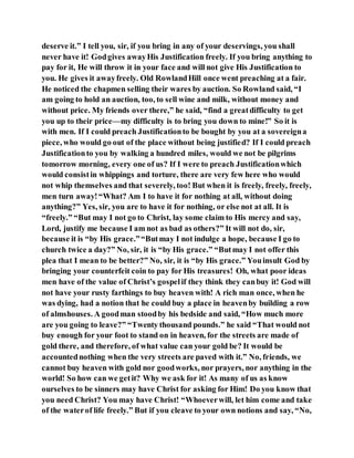deserve it.” I tell you, sir, if you bring in any of your deservings, you shall
never have it! Godgives awayHis Justification freely. If you bring anything to
pay for it, He will throw it in your face and will not give His Justification to
you. He gives it awayfreely. Old RowlandHill once went preaching at a fair.
He noticed the chapmen selling their wares by auction. So Rowland said, “I
am going to hold an auction, too, to sell wine and milk, without money and
without price. My friends over there,” he said, “find a greatdifficulty to get
you up to their price—my difficulty is to bring you down to mine!” So it is
with men. If I could preach Justificationto be bought by you at a sovereigna
piece, who would go out of the place without being justified? If I could preach
Justificationto you by walking a hundred miles, would we not be pilgrims
tomorrow morning, every one of us? If I were to preach Justificationwhich
would consistin whippings and torture, there are very few here who would
not whip themselves and that severely, too! But when it is freely, freely, freely,
men turn away!“What? Am I to have it for nothing at all, without doing
anything?” Yes, sir, you are to have it for nothing, or else not at all. It is
“freely.” “But may I not go to Christ, lay some claim to His mercy and say,
Lord, justify me because I am not as bad as others?” It will not do, sir,
because it is “by His grace.”“Butmay I not indulge a hope, because I go to
church twice a day?” No, sir, it is “by His grace.” “Butmay I not offer this
plea that I mean to be better?” No, sir, it is “by His grace.” Youinsult God by
bringing your counterfeit coin to pay for His treasures! Oh, what poor ideas
men have of the value of Christ’s gospelif they think they canbuy it! God will
not have your rusty farthings to buy heaven with! A rich man once, when he
was dying, had a notion that he could buy a place in heavenby building a row
of almshouses. A goodman stoodby his bedside and said, “How much more
are you going to leave?” “Twenty thousand pounds.” he said “That would not
buy enough for your foot to stand on in heaven, for the streets are made of
gold there, and therefore, of what value can your gold be? It would be
accountednothing when the very streets are paved with it.” No, friends, we
cannot buy heaven with gold nor goodworks, nor prayers, nor anything in the
world! So how can we getit? Why we ask for it! As many of us as know
ourselves to be sinners may have Christ for asking for Him! Do you know that
you need Christ? You may have Christ! “Whoeverwill, let him come and take
of the waterof life freely.” But if you cleave to your own notions and say, “No,
 