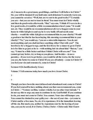 sir, I mean to do a greatmany goodthings, and then I will believe in Christ.”
Sir, you will be damned if you hold onto such delusions!I earnestly warn you,
you cannotbe savedso. “Well, but are we not to do goodworks?”Certainly
you are—but you are not to trust in them! You must trust in Christ wholly
and then do goodworks afterwards. “But,” says one, “I think if I were to do a
few goodworks, it would be a little recommendationwhen I came.” It would
not, sir. They would be no recommendationat all. Let a beggarcome to your
house in white kid gloves and sayhe is very badly off and needs some
charity— would the white kid gloves recommend him to your charity? Would
a goodnew hat that he has been buying this morning recommend him to your
charity? “No,” you would say, “you are a miserable imposter. You do not
need anything and you shall not have anything either! Out with you!” The
best livery for a beggaris rags, and the best livery for a sinner to go to Christ
in is for him to go just as he is—with nothing but sin about him! “But no,” you
say, “I must be a little better and then I think Christ will save me!” You
cannot getany better, try as long as you please. And besides—to use a
paradox—if you were to get better, you would be all the worse, for the worse
you are, the better to come to Christ! If you are all unholy—come to Christ! If
you feelyour sin and renounce it, come to Christ!
Sermon #126 Justificationby Grace
Volume 3 Tell someone todayhow much you love Jesus Christ.
7
7
Though you have been the most debasedand abandoned soul, come to Christ!
If you feel yourself to have nothing about you that canrecommend you, come
to Christ— “Venture on Him, venture wholly; Let no other trust intrude.” I
do not say this to urge any man to continue in sin. God forbid! If you continue
in sin, you must not come to Christ. You cannot. Your sins will hamper you.
You cannot be chained to your galleyoar—the oarof your sins—yet come to
Christ and be a free man. No, sir, it is repentance. It is the immediate leaving
off the sin. But mark you, neither by repentance nor by the leaving of your
sins, can you be saved. It is Christ, Christ, Christ—Christ only! But I know
 