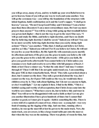 you will go away, many of you, and try to build up your own Babeltowerto
get to heaven. Some of you will go one way to work and some another. You
will go the ceremonyway—you will lay the foundation of the structure with
infant baptism, build confirmation on it and the Lord’s supper. “I shall go to
heaven,” you say. “Do not I keepGoodFriday and Christmas? I am a better
man than those dissenters!I am a most extraordinary man. Do I not saymore
prayers than anyone?” You will be a long while going up that treadmill before
you getan inch higher—that is not the way to get to the stars!One says, “I
will go and study the Bible, and believe right doctrine, and I have no doubt
that by believing right doctrine I shall be saved.” Indeed you will not! You can
be no more savedby believing right doctrine than you canby doing right
actions!“There,” says another, “Ilike that; I shall go and believe in Christ,
and live as I like.” Indeed you will not! For if you believe in Christ, He will not
let you live as your flesh likes. By His Spirit He will constrain you to mortify
its affections and lusts; if He gives you the grace to make you believe, He will
give you the grace to live a holy life afterwards—ifHe gives you faith, He
gives you goodworks afterwards!You cannot believe in Christ unless you
renounce every fault and resolve to serve Him with full purpose of heart. I
think at last I hear a sinner say, “Is that the only door? And may I venture
through it? Then I will! But I do not quite understand you. I am something
like poor Tiff, in that remarkable book, ‘Dred.’ They talk a greatdeal about a
door, but I cannot see the door. They talk a greatdeal about the way, but I
cannot see the way, for if poor Tiff could see the way, he would take these
children awayby it. They talk about fighting, but I do not see anyone to fight,
or else I would fight.” Let me explain it then. I find in the Bible, “This is a
faithful saying and worthy of all acceptation, that Christ Jesus came into the
world to save sinners.” What have you to do, but to believe this and trust in
Him? You will never be disappointed with such a faith as that! Let me give
you another illustration I have given hundreds of times but I cannot find
another as good, so I must give it again—faithis something like this. There is
a story told of a captain of a man-of-war, whose son—a young lad—was very
fond of running up the rigging of the ship. And one time, running after a
monkey, he ran up the mast till at last he got on to the main truck. Now, the
main truck, you are aware, is like a large round table put onto the mast so
that when the boy was on the maintop. There was plenty of room for him, but
 