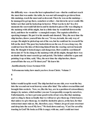 the difficulty was—to use the best explanation I can—thathe could not reach
the mast that was under the table, he was not tall enough to get down from
this maintop, reach the mast and so descend. There he was on the maintop—
he managed to getup there, somehow orother—but down he never could. His
father saw that and he lookedup in horror. What was he to do? In a few
moments his sonwould fall down and be dashed to pieces!He was clinging to
the maintop with all his might, but in a little time he would fall down on the
deck, and there he would be—a mangled corpse. The captain calledfor a
speaking trumpet. He put it to his mouth and shouted, “Boy, the next time the
ship lurches, throw yourself into the sea.” It was, in truth, his only way of
escape. He might be picked up out of the sea, but he could not be rescuedif he
fell on the deck!The poor boy lookeddown on the sea. It was a long way. He
could not bear the idea of throwing himself into the roaring current beneath
him. He thought it lookedangry and dangerous. How could he casthimself
down into it? So he clung to the maintop with all his might, though there was
no doubt that he must soonlet go and perish. The father calledfor a gun and
pointing it up at him, said, “Boy, the next time the ship lurches, throw
yourself into the sea, or I’ll shoot you!” He knew his
Justificationby Grace Sermon #126
Tellsomeone today how much you love Jesus Christ. Volume 3
8
8
father would keephis word. The ship lurched on one side, over went the boy
into the sea and out went brawny arms after him! The sailors rescuedhim and
brought him on deck. Now, we, like the boy, are in a position of extraordinary
danger, by nature, which neither you nor I can possibly escape by ourselves.
Unfortunately, we have gotsome goodworks ofour own, like that maintop,
and we cling to them so fondly that we will never give them up. Christ knows
that unless we give them up, we shall be dashedto pieces, atthe last, for that
rotten trust must ruin us. He, therefore, says, “Sinner, let go of your own trust
and drop into the sea of My love.” We look down and say, “Can I be savedby
trusting in God? He looks as if He is angry with me, and I could not trust
 