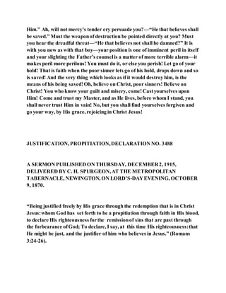 Him.” Ah, will not mercy’s tender cry persuade you?—“He that believes shall
be saved.” Must the weaponof destruction be pointed directly at you? Must
you hear the dreadful threat—“He that believes not shall be damned?” It is
with you now as with that boy—your position is one of imminent peril in itself
and your slighting the Father’s counselis a matter of more terrible alarm—it
makes peril more perilous! You must do it, or else you perish! Let go of your
hold! That is faith when the poor sinner lets go of his hold, drops down and so
is saved! And the very thing which looks as if it would destroy him, is the
means of his being saved!Oh, believe on Christ, poor sinners! Believe on
Christ! You who know your guilt and misery, come!Castyourselves upon
Him! Come and trust my Master, and as He lives, before whom I stand, you
shall never trust Him in vain! No, but you shall find yourselves forgiven and
go your way, by His grace, rejoicing in Christ Jesus!
JUSTIFICATION, PROPITIATION,DECLARATION NO. 3488
A SERMON PUBLISHED ON THURSDAY, DECEMBER2, 1915,
DELIVERED BY C. H. SPURGEON,AT THE METROPOLITAN
TABERNACLE, NEWINGTON, ON LORD’S-DAYEVENING, OCTOBER
9, 1870.
“Being justified freely by His grace through the redemption that is in Christ
Jesus:whom God has set forth to be a propitiation through faith in His blood,
to declare His righteousness forthe remissionof sins that are past through
the forbearance ofGod; To declare, I say, at this time His righteousness:that
He might be just, and the justifier of him who believes in Jesus.” (Romans
3:24-26).
 