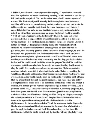 I THINK, dear friends, some of you will be saying, “There is that same old
doctrine againthat we are so continually hearing,” and I am sure if you do say
it I shall not be surprised. Nor, on the other hand, shall I make any sort of
excuse. The doctrine of justification by faith through the substitutionary
sacrifice ofChrist is very much to my ministry what bread and salt are to the
table. As often as everthe table is set, there are those necessarythings. I
regard that doctrine as being one that is to be preached continually, to be
mixed up with all our sermons, even as, under the law of God it was said,
“With all your offerings you shall offer salt.” This is the very salt of the
gospel!Indeed, it is impossible to bring it forward too often. It is the soul-
saving doctrine—it is the foundation doctrine of the gospelof Jesus Christ! It
is that by which God is pleasedto bring many into reconciliationwith
Himself. As the schoolmastertakes careto ground his scholars wellin
grammar, that they may gethold of the very roots of the language, so must we
be rooted and grounded in this fundamental and cardinal truth of God—
justification through the righteousness ofJesus Christ!Martin Luther, who
used to preach this doctrine very vehemently and forcibly, yet declared that
he felt as if he could knock the Bible about the peoples’heads if he could by
any means get this doctrine into them—for as soonafter they had learned it,
they forgot it! Over and over, and over againmust the Christian minister
continue to insist upon this truth—that God was in Christ, reconciling the
world unto Himself, not imputing their trespassesunto them. And forever and
ever, as long as the world stands, must he continue to repeatthe truth of God,
that we are justified through the righteousness ofour Redeemerand not by
any righteousness ofour own! I do not intend at this time to try and preach a
sermon, but rather give an “outline exposition” againof this doctrine. And if
you turn to the text, I think we can very well divide it, and very properly, too,
into three parts, and head it with three words of, justification, propitiation
and declaration. Justification— “Being justified freely by His grace through
the redemption that is in Christ Jesus.” Propitiation—“WhomGod has set
forth to be a propitiation though faith in His blood to declare His
righteousness forthe remissionof sins.” And then we come to the third—the
Declaration—to declareHis righteousness forthe remission of sins that are
past through the forbearance of God! To declare, I say, at this time, His
righteousness, thatHe might be just and the justifier of him who believes in
 
